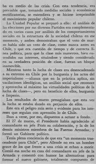 ba en medio de las crisis. Con esta tendencia, era
previsible que, tomando medidas sociales y econ6micas
rectificatorias, se extendiera y se hiciese irreprimible
el movimiento popular chileno.
   La Unidad Popular se preparb a ello: el anhlisis de
las elecciones por sus diversos Partidos era complementa-
do en varios casos por anhlisis de 10s comportamientos
sociales en la estructura de la sociedad chilena en ese
momento, y ambos demostraban que el voto de mar-
zo habia sido un voto de clase, como nunca antes en
Chile, y que era cuesti6n de tiempo y de correcta li-
nea politica, para que la clase m b numerosa, bien mi-
tcndidos sus intereses, situhdose y siendo considcrada
en su verdadera posici6n de clase, fueran un bloque
inamovible.
   Mientras tanto la lucha de clases era desencadenada
a su extremo en Chile por la burguesia y 10s actos del
imperialism0 -alianza que en la prktica aplica, sin
vacilaciones ideol6gicas, un aniilisis social que reconoce
y aprovecha a m&mo las virtualidades politicas de la
                l
lucha de clases-, pero en beneficio de ellos, burguesia
e Imperio.
   Los resultados de mano presagiaban que esta vez
la lucha se estaba dando en perjuicio de ellos.
   gste era el peligro m6.s serio y evidente para 10s inte-
reses que seguian con aprensi6n lo de Chile.
   Iban a verse, por eso, dispuestos a actuar a fondo.
   El 27 de mano, el Presidente habia agradecido a1
cornandante en jefe Prats su colaboraci6n, y la de 10s
demiis ministros miembros de las Fuenas Armadas; y
form6 un Gabinete politico.
   Tenia plena conciencia de que era “un momento tras-
cendente para Chile”, pero Allende no era un hombre
grave de 10s que frente a una crisis se echan a morir.
Comi6 esa noche en casa del comandante en jefe de la
Armada y coment6 con humor las alternativas para
formar el nuevo gabinete, totalmente compuesto de
 