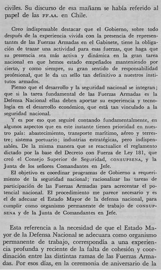 civiles. Su discurso de esa mafiana se habia referido a1
papel de las FF.AA. en Chile.

    Creo indispensable destacar que el Gobierno, sobre todo
despuds de la experiencia vivida con la presencia de represen-
tantes de las Fuerzas Armadas en el Gabinete, tiene la obliga-
ci6n de trazar una actividad para esas fuerzas, que haga que
su presencia sea m h activa y dinhmica en la gran tarea
nacional en que hemos estado empeiiados manteniendo por
cierto, y como siempre, su gran sentido de responsabilidad
profesional, que le da un sello tan definitivo a nuestros insti-
tutos armados.
   Pienso que el desarrollo y la seguridad nacional se integran;
que si la tarea fundamental de las Fuerzas Armadas es la
Defensa Nacional ellas deben aportar su experiencia y tecno-
logia en el desarrollo econ6mico, que esd tan vinculado a la
seguridad nacional.
   Y es por eso que seguir6 contando fundamentalmente, en
algunos aspectos que en este instante tienen prioridad en nues-
tro pais : abastecimiento, transporte maritimo, adreo y terres-
tre; sistema portuario ; industrias estratCgicas, pero indispen-
sables. De la misma manera que se reactualice el reglamento
dictado por la base del Decreto con Fuerza de Ley 181, que
we6 el Consejo Superior de Seguridad, CONSUPSENA, y la
Junta de 10s seiiores Comandantes en Jefe.
   El objetivo es coordinar programas de Gobierno a requeri-
miento de la seguridad nacional ; racionalizar las tareas de
participacih de las Fuerzas Armadas para acrecentar el PO-
tencid nacional. El procedimiento me parece necesario y es
el de adecuar el Estado Mayor de la defensa nacional, para
cumplir como organismo permanente de trabajo de CONSUP-
SENA y de Ia Junta de Comandantes en Jefe.


   Esta referencia a la necesidad de que el Estado Ma-
yor de la Defensa Nacional se adecuara como organismo
permanente de trabajo, correspondia a una experien-
c a profunda y reciente de la falta de cohesi6n y coor-
 i
dinaci6n entre las distintas ramas de las Fuerzas Arma-
das. Por esos dias, en la ceremonia de aniversario de la
 