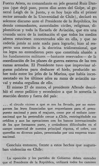 Fuerza ACrea, su comandante en jefe general Ruiz Dan-
yau (que dej6 paso, pocos dias antes del Golpe, a1 ge-
neral Leigh de la Junta, y es hoy bajo ella el primer
rector armado de la Universidad de Chile), declar6 en
solemne discurso ante el Presidente de la RepGblica, 10s
demiis comandantes, autoridades civiles, religiosas, di-
plomiiticas y toda la Escuela de Aviacibn, que era una
cruzada sacra de la instituci6n el que todos 10s medios
aCreos estuviesen concentrados s610 en ella, y que no
cederia jam& ni ante nada para lograrlo; hizo a1 res-
pecto una menci6n a la doctrina tridimensional, que
10s legos no entendieron per0 que constituia alusi6n a
10s fundamentos militares --bastante reservados- de la
coordinaci6n de 10s planes de guerra externa de las tres
ramas armadas. El Presidente tuvo que improvisar al-
gunas palabras para deshacer el hielo, producido so-
bre todo entre los jefes de la Marina, que habia incre-
mentado en 10s GItimos aiios su m a de aviaci6n na-
val y estaba orgullosa de ello.
   El mismo 27 de marto, el presidente Allende descri-
bi6 el cerco politico y econ6mico a que lo sometia la
reacci6n dentro y fuera del pais:

.. . el circulo vicioso a que se nos ha llevado, por no entre-
garnos las leyes financiadas que requeriamos para el presu-
puesto nacional y para e1 reajuste, como por el embate inter-
national que ha pretendido cercar a ,ChiIe, restringiCndole sus
d d i t o s y aun Ias operaciones con 10s bancos internacionales
de 10s que fomamos parte, y crehdonos dificultades en el
campo comercia1 de nuestra principal riqueza, el cobre, con
quereIlas en diversos paises, presentadas por una empresa trans-
national.

  ConcIuia entonces, frente a estos hechos que augura-
ban violencias en Chile:

  La oposicibn y 10s partidos de Gobierno deben entender
que el Presidente de la Repriblica, utilizari todos 10s caminos
 