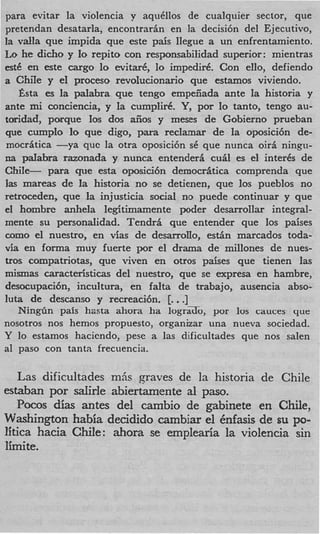 para evitar la violencia v aqu6llos de cualquier sector, que
pretendan desatarla, encontrarin en la decisi6n del Ejecutivo,
la vaIIa que impida que a t e pais llegue a un enfrentamiento.
Lo he dicho y Io repito con responsabilidad superior: mientras
est6 en este cargo lo evitar6, l impedir6. Con ello, defiendo
                                o
a ChiIe y e1 proceso revohcionario que estamos viviendo.
   Esta es la palabra que tengo empeiiada ante la historia y
ante mi conciencia, y la cumplir6. Y,por lo tanto, tengo au-
toridad, porque 10s dos aiios y meses de Gobierno prueban
que cumplo l que digo, para reclamar de la oposici6n de-
              o
mocritica -ya quc la otra oposici6n s6 que nunca oiri ningu-
na pdabra razonada y nunca entenderi cut4 es el interks de
ChiIe- para que esta oposici6n democritica comprenda que
Ias mareas de la historia no se detienen, que 10s pueblos no
retroceden, que la injusticia social no puede continuar y que
e1 hombre anhela legitimmente poder desarrollar integral-
mente su personalidad. Tendri que entender que 10s paises
como el nuestro, en vias de desarroIIo, e s t h marcados toda-
via en forma muy fuerte por el drama de millones de nues-
tros compatriotas, que viven en otros pakes que tienen las
mismas caracteristicas del nuestro, que se expresa en hambre,
desocupaci6n, incultura, en falta de trabajo, ausencia abso-
                                  .
luta de descanso y recreaci6n. [. .]
   NingGn pais hasta ahora ha lograTo, por 10s cauces que
nosotros nos hemos propuesto, organizar una nueva sociedad.
Y lo estamos hacicndo, pese a las dificultades que nos salen
a1 paso con tanta frecuencia.

   Las dificultades m6s graves de la historia de Chile
estaban por sdirle abiertamente al paso.
   Pocos dim antes del cambio de gabinete en Chile,
Washington habia decidido cambiar el Cnfasis de su PO-
litica hacia Chile: ahom se emplearia la violencia sin
Iirnite.
 