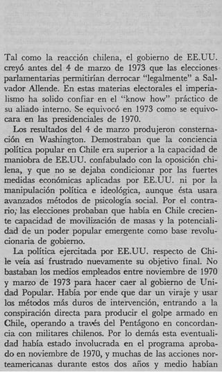 Tal como la reacci6n chilena, el gobierno de EE.UU.
crey6 antes del 4 de mano de 1973 que las elecciones
parlamentarias permitirian derrocar “legalmente” a Sal-
vador Allende. En estas materias electorales el imperia-
lismo ha solido confiar en el “know how” prjctico de
su aliado interno. Se equivoc6 en 1973 como se equivo-
m a en Ias presidenciales de 1970.
   Los resultados del 4 de mano produjeron consterna-
ci6n en Washington. Demostraban que la conciencia
politica popular en Chile era superior a la capacidad de
maniobra de EE.UU. confabulado con la oposici6n chi-
lena, y que no se dejaba condicionar por las fuertes
medidas econ6micas aplicadas por EE.UU. ni por la
manipuIaci6n politica e ideolbgica, aunque 6sta usara
avanzados mCtodos de psicologia social. Por el contra-
no; las elecciones probaban que habia en Chile crecien-
te capacidad de movilizaci6n de masas y la potenciali-
dad de un poder popular emergente como base revolu-
cionaria de gobierno.
   La politica ejercitada por EE.UU. respecto de Chi-
le veia asi fivstrado nuevamente su objetivo final. No
bastaban 10s medios empleados entre noviembre de 1970
y marzo de 1973 para hacer caer a1 gobierno de Uni-
dad Popular. Habia por ende que dar un viraje y usar
10s mktodos m h duros de intervencibn, entrando a la
conspiraci6n directa para producir el golpe armado en
Chile, operando a tra& del Pentjgono en concordan-
c a con militares chilenos. Por lo demhs esta eventuali-
 i
dad habia estado involucrada en el programa aproba-
do en noviembre de 1970, y muchas de las acciones nor-
teamericanas durante estos dos aiios y medio habian
 