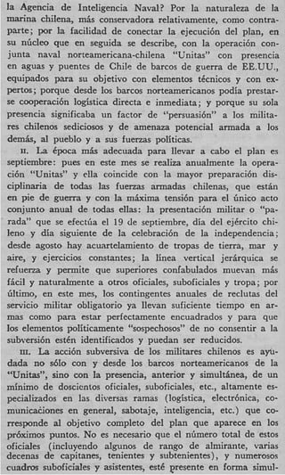 la Agencia de Inteligencia Naval? Por la naturaleza de la
marina chilena, mis conservadora relativamente, como contra-
parte; por la facilidad de conectar la ejecuci6n del plan, en
su nGcleo que en seguida se describe, con la operaci6n con-
junta naval norteamericana-chilena “Unitas” con presencia
en aguas y puentes de Chile de barcos de guerra de EE.UU.,
equipados para su objetivo con elementos ticnicos y con ex-
pertos ; porque desde 10s barcos norteamericanos podia prestar-
se cooperaci6n logistics directa e inmediata; y porque su sola
presencia significaba un factor de “persuasi6n” a 10s milita-
res chilenos sediciosos y de amenaza potencial armada a 10s
demk, a1 pueblo y a sus fuenas politicas.
    11. La Cpoca m k adecuada para llevar a cab0 el plan es
septicmbre: pues en este mes se realiza anualmente la opera-
ci6n “Unitas” y clla coincide con la mayor preparaci6n dis-
ciplinaria de todas las fuenas armadas chilenas, que estPn
en pie de guerra y con la mhima tensi6n para el Gnico acto
conjunto anual de todas ellas: la presentaci6n militar o “pa-
rada” que se efectGa el 19 de septiembre, dia del ejkrcito chi-
leno y dia si.guiente de la celebraci6n de la independencia;
desde agosto hay acuartelamiento de tropas de tierra, mar y
aire, y ejercicios constantes; la linea vertical jerkquica se
refuerza y permite que superiores confabulados muevan m k
ficil y naturalmente a otros oficiales, suboficiales y tropa; por
Gltimo, en este mes, 10s contingentes anuales de reclutas del
servicio militar obligatorio ya llevan suficiente tiempo en ar-
mas como para estar perfectamente encuadrados y para que
10s elementos politicamente c ‘ ~ ~ ~ p e ~ h o ~ consentir a la
                                             de no ~ ~ ’ ’
subversi6n estCn identificados y puedan ser reducidos.
    III. La acci6n subversiva de 10s militares chilenos es a*-
dada no s610 con y desde 10s barcos norteamericanos de la
“Unitas”, sino con la presencia, anterior y simultinea, de un
minimo de doscicntos oficiales, suboficiales, etc., altamente es-
pecializados en las diversas ramas (logistica, electr6nicaYco-
municauones en general, sabotaje, inteligencia, etc.) que co-
rresponde al objetivo completo del plan que aparece en 10s
prijximos puntos. No es necesario que el nGmero total de estos
oficiales (incluyendo algunos de rango de almirante, varias
decenas de capitanes, tenientes y subtenientes) , y numerosos
cuadros suboficiales y asistentes, est6 presente en forma simul-
 