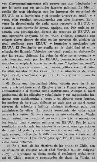 ves. Correspondientemente ello ocurre con sus “ideologias” y
por lo tanto con sus actitudes latentes politicas. La identifi-
caci6n de estas ideologias con 10s intereses de seguridad de
EE.UU. en el hemisferio y el mundo diverge en grado, y a
veces, eIIas resultan contradictorias con tales intereses. Es di-
versa la dependencia de cada rama respecto a EE.UU. en
cuanto a suministros de armas, equipos, etc. Por ende es ne-
cesaria una participaci6n directa de efectivos de EE.UU. en
una operaci6n conjunta de las FF.AA. chilenas, contando con
enlaces claves dentro de ellas en las personas de oficiales de
t t l confianza para EE.UU. y formados o motivados por
  oa
EE.UU. El Pentiigono no confia en la viabilidad ni en la
eficacia del llamado “objetivo nacional” comGn en elaboraci6n
por las FF.AA. chilenas. La cohesi6n debe serles otorgada o
m k bien impuesta por 10s EE.UU., convencikndolos o for-
dndolos a aceptarIa como su verdadero “objetivo nacional”,
    c] Hay que considerar una divisi6n politica eventual entre
10s altos mandos de Ias FF.AA. frente a situaciones de crisis
legal, social, econ6mica y politica. Otro argument0 para lo
reciCn dicho.
    d] Existe una incapacidad b&ica, comGn para las 4 ra-
mas, y m h evidente en el EjCrcito y en la Fuena ACrea, para
administrarse a si mismas como instituciones. Aunque el nivel
profesional de 10s oficiaIes y suboficiales y sus capacidades hu-
manas Sean satisfactorias a veces y en algunos casos buenas,
10s cuadros de las FF.AA. chilenas en cada una de sus 4 ramas
carecen de mktodos y hibitos minimos modernos para una
administraci6n eficaz. La propia autonomia de cada rama
 agrava la cuesti6n. Se ven ejempios de est0 cada dia en Wash-
 ington mismo en cuanto a1 arcaico e ineficiente manejo de
 10s fondos para compras militares en EE.UU. Por lo tanto
resultarin mucho m b ineficientes si se consideran operaciones
 de toma del poder y sus consecuencias, o sea administrar el
 pais entero, inchiyendo !a dificil economia con Cnfasis en el
comercio exterior. Otra raz6n para que EE.UU. las ayude en
estos casos extremos.
     e] En el totai de 10s efectivos de las FF.AA. de Chile, con
su dotaci6n de reclutas anual (del “servicio militar obligato-
rio”), se reproduce en cierta escala el fen6meno social gene-
ral de Chile: recelos y enemistades de clases, la “lucha de
 