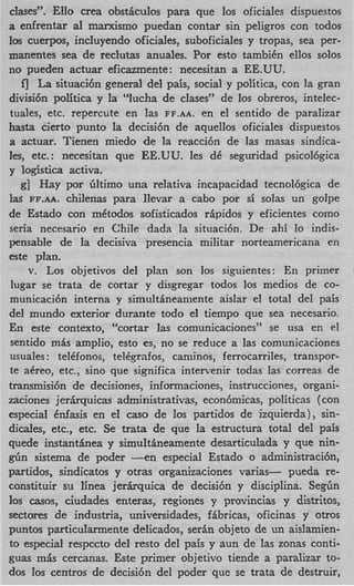 clases”. Ello crea obsticulos para que 10s oficiales dispuestos
a enfrentar a1 mancismo puedan contar sin peligros con todos
10s cuerpos, incluyendo oficiales, suboficiales y tropas, sea per-
manentes sea de reclutas anuales. Por esto tambikn ellos solos
no pueden actuar eficazmente: necesitan a EE.UU.
    fJ La situaci6n general del pais, social y politica, con la gran
divisi6n politica y la ‘lucha de clases” de 10s obreros, intelec-
tuales, etc. repercute en las FF.AA. en el sentido de paralizar
hasta cierto punto la decisi6n de aquellos oficiales dispuestos
a actuar. Tienen miedo de la reacci6n de las masas sindica-
les, etc.: necesitan que EE.UU. les d seguridad psicol6gica
                                          C
y Iogistica activa.
   g] H a y por liltimo una relativa incapacidad tecnol6gica de
 la^ FF.AA. chilenas para llevar a cab0 por si solas un golpe
de Estado con mktodos sofisticados ripidos y eficientes como
seria necesario en Chile dada la situaci6n. De ahi lo indis-
pensable de la decisiva presencia militar norteamericana en
este plan.
      v. Los objetivos del plan son 10s siguientes: En primer
 lugar se trata de cortar y disgregar todos 10s medios de CO-
municaci6n interna y simultineamente aislar el total del pais
del mundo exterior durante todo el tiempo que sea necesario.
En este contexto, “cortar las comunicaciones” se usa en a1
sentido mis amplio, esto es, no se reduce a las comunicnciones
usuales: telkfonos, telkgrafos, caniinos, ferrocarriles, transpor-
te akreo, etc., sino que significa inten-enir todas las correas de
transmisi6n de decisiones, informaciones, instrucciones, organi-
zaciones jerfkquicas administrativas, econ6micas, politicas (con
especial Cnfasis en el cas0 de 10s partidos de izquierda), sin-
dides, etc., etc. Se trata de que la estructura total del pais
quede instanthea y simultineamente desarticulada y que nin-
g4n sistema de poder --en especial Estado o administraci6n,
partidos, sindicatos y otras organizaciones varias- pueda re-
constituir su linea jer6xquica de decisi6n y disciplina. Segfin
10s casos, ciudades enteras, regiones y provincias y distritos,
sectores de industria, universidades, fibricas, oficinas y otros
puntos particuIarmente delicados, serin objeto de un aislamien-
to especial respccto del resto del pais y aun de las zonas conti-
guas mis cercanas. Este primer objetivo tiende a paralizar to-
dos 10s centros de decisi6n del poder que se trata de destruir,
 
