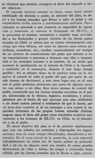 en tenninos que permita conseguir el exxito del segundo y ter-
cer objetivos.
   El segundo objctivo consiste en dejar, como Gnico centro
coordinado de decisi6n y poder, a1 ejecutor del plan, es de-
cir a las fuenas armadas que llevan a cabo el golpe y sus
cooperadores civiles nativos y norteamericanos militares. Natu-
ralmente se proveer5 a que conserve su capacidad de opera-
ci6n y trasmisi6n a1 exterior la Embajada de EE.UU; y
se procurad a1 mkirno entorpecer o impedir estas activida-
des a las Embajadas y grupos oficiales de 10s demis paises
situadas en Chile ( a menos que en ciertas circunstancias con-
venga que estas liltimas, asi como en algunos casos ciertos pe-
riodistas, sacerdotes, etc., puedan ocasionalmente ser testigos
de un nGmero de consecuencias del golpe que induzca a es-
tas organizaciones o personas a formarse una idea y transmi-
tirla a 10s enemigos internos y a1 exterior, de un modo que
aumente la paralizaci6n en el interior de Chile y la inacci6n
y confusi6n en el extranjero, durante el m b largo tiempo
 posible). -4s; se obtiene tanto en lo positivo como en lo ne-
gativo el control dc todo el poder del pais por parte de un
solo sistema de decisiones'; y esto tiene lugar aun en el cas0
 que el golpe produzca resistencia por parte de aIgunos secto-
res con armas o sin ellas. Este 6nico sistema de control del
d e r , constituido por las fuenas armadas envueltas en el gol-
pe, alimentadas en lo tecnico, logistico, econ6mic0, y princi-
palmente por el hecho de que ejecutan este plan sabidndolo
 o sin darse cuenta parcial o totalmente de que lo hacen, por
 un know-how superior a1 de 10s enemigos y que supera la ca-
pacidad intrinseca de las propias fuenas armadas chilenas,
asegura tanto el h i t o del golpe como resultados sucesivos con-
venientes a 10s intereses de EE.UU. en Chile, en el hemisfe-
rio y en el globo,
    El tercer objetivo del plan es el de permitir r6pidamente
 que, una vez aislados 10s enemigos y disgregadas sus organi-
zaciones, Sean en corto tiempo identificados, descubiertos y eli-
minados. En el curso inicial de la operacibn, la cual requerirs
 indudablemente un cierto us0 de fuena militar en profundi-
 dad y t l vez en algunos casos con empleo de armas pesadas
         a
 destructoras de vidas y bienes, 10s riesgos y eventuales bajas
sufridas por las fuerzas armadas que lo llevan a cabo, aumen-
 