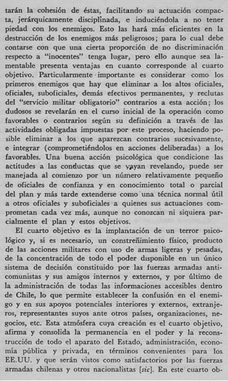 tarfin la cohesi6n de &as, facilitando su actuaci6n compac-
ta, jerhquicamente disciplhada, e inducikndola a no tener
piedad con 10s enemigos. Esto las hari m h eficientes en la
destrucci6n de 10s enemigos m h peligrosos; para lo cual debe
contarse con que una cierta proporci6n de no discriminaci6n
respecto a “inocentes” tenga lugar, per0 ello aunque sea la-
mentable presenta ventajas en cuanto corresponde a1 cuarto
objetivo. Particularmente importante es considerar como 10s
primeros enemigos que hay que eliminar a 10s altos oficiales,
oficiales, suboficiales, demis efectivos permanentes, y reclutas
del “servicio militar obligatorio” contrarios a esta acci6n; 10s
dudosos se revelarin en el curso inicial de la operaci6n como
favorables o contrarios s e g h su definici6n a travks de las
actividades obligadas impuestas por este proceso, haciendo PO-
sible eliminar a 10s que aparezcan contrarios sucesivamente,
e inte.grar (comprometiCndolos en acciones deliberadas) a 10s
favorables. Una buena acci6n psicol6gica que condicione las
iictitudes a las conductas que se ygtyan revelando, puede ser
manejada a1 comienzo por un nlimero relativamente pequeiio
de oficiales de confianza y en conocimiento total o parcial
del plan y mis tarde extenderse como’una tkcnica normal Gtil
a otros oficiales y suboficiales a quienes sus actuaciones com-
prometan cada vez mis, aunque no conozcan ni siquiera par-
cialmente el plan y estos objetivos.
    El cuarto objetivo es la implantaci6n de un terror psico-
16gico y, si es necesario, un constreiiimiento fisico, product0
de las acciones militares con us0 de armas ligeras y pesadas,
de la concentraci6n de todo el poder disponible en un linico
sistema de decisi6n constituido por las fuenas armadas anti-
comunistas y sus amigos internos y externos, y por Gltimo de
la administraci6n de todas las informaciones accesibles dentro
de Chile, lo que permite establecer la confusi6n en el enemi-
go y en sus apoyos potenciales interiores y externos, extranje-
rosy representantes suyos ante otros paises, organizaciones, ne-
gocios, etc. Esta atm6sfera cuya creaci6n es el cuarto objetivo,
afirma y consolida la permanencia en el poder y la recons-
trucci6n de todo el aparato del Estado, administraci6nYecono-
mia pliblica y privada, en tkrminos convenientes para 10s
EE.UU. y que serin vistos como satisfactorios por las fuerzas
armadas chilenas y otros nacionalistas [sic]. En este cuarto ob-
 