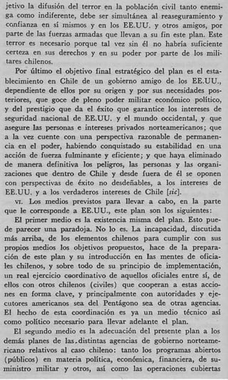 jetivo la difusi6n del terror en la poblaci6n civil tanto enemi-
 ga como indiferente, debe ser simultinea a1 reaseguramiento y
 ccnfianza en si inismos y en 10s EE.UU. y otros amigos, por
 parte de las fuerzas armadas que ilevan a su fin este plan. Este
 terror es necesario porque tal vez sin 61 no habria suficiente
 certeza en sus derechos y en su poder por parte de 10s mili-
 tares chilenos.
     Por liltimo el objetivo final estratCgico del plan es el esta-
blecimiento en Chile de un gobierno amigo de 10s EE.UU.,
dependiente de eIIos por su origen y por sus necesidades pos-
teriores, que goce de pleno poder militar econ6mico politico,
y del prestigio que da el 6xito que garantice 10s intereses de
seguridad nacionai de EE.UU. y el mundo occidental, y que
asegure las personas e intereses privados norteamericanos; que
a la vez cuente con una perspectiva razonable de permanen-
cia en el poder, habiendo conquistado su estabilidad en una
acci6n de fuena fulminante y eficiente; y que haya eliminado
de manera definitiva 10s peligros, las personas y las organi-
zaciones que dentro de Chile y desde iuera de 6 se oponen
                                                      1
 con perspectivas de Cxito no desdeiiables, a 10s intereses de
 EE.UU. y a 10s verdaderos intereses de Chile [sic].
    VI. Los medios previstos para llevar a cabo, en la parte
que le corresponde a EE.UU., este plan son 10s siguientes:
    El primer medio es la existencia misma del plan. Esto pue-
de parecer una paradoja. No lo es. La incapacidad, discutida
m k arriba, de 10s elementos chilenos para cumplir con sus
propios medios 10s objetivos propuestos, hace de la prepara-
ci6n de a t e plan y su introducci6n en las mentes de oficia-
les chilenos, y sobre todo de su principio de implementacih,
un real ejercicio ceordinativo de aquellos oficiales entre si, de
ellos con otros chilenos (civiles) que cooperan a estas accio-
nes en forma clave, y principalmente con autoridades y eje-
cutores americanos sea del Pendgono sea de otras agencias.
El hecho de esta coordinaci6n es ya un medio tdcnico asi
como politico necesario para llevar adelante el plan.
    El segundo medio es la adecuaci6n del presente plan a 10s
demis planes de Ias-distintas agencias de gobierno norteame-
ricano relativos a1 cas0 chileno: tanto 10s programas abiertos
(piiblicos) en materia politica, econ6mica, financiera, de su-
ministro militar y otros, asi como las operaciones cubiertas
 