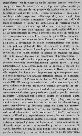 (encubicrtas) de inteligencia en 10s mismos campos menciona-
dos y en otros. En otras palabras, el presente plan constituye
la hipbtesis m&ma de un proceso de acci6n continua que es
la politica total de 10s EE.UU., para solucionar el cas0 chile-
no. Los demis programas reciCn sugeridos, aun cuando ten-
gan objetivos propios aut6nomos (por ejemplo crear dificul-
tades crediticias o limitar Ias ambiciones de reformas revolu-
cionarias o de relaciones especiales externas) sigfican en la
perspectiva de este plan mhimo una maduraci6n deliberada
de las circunstancias internas e internacionales de un modo que
hace progresivamente viable el presente plan. El segundo me-
dio entonces consiste en su inserci6n en un cuadro completa
de planes y programas de acci6n norteamericana que consti-
tuye la politica global de EE.UU. respecto a Chile; en tal
marco, el resto de las acciones implica el maduramiento de las
coyunturas que hacen posible la acci6n de mixima hipbtesis,
est0 es la acci6n decisiva que caracteriza el presente plan.
   El tercer medio est& compuesto por una serie definida de
acciones concretas convenientemente ligadas entre si y cuya
administraci6n est5 centralizada en la agencia ejecutora del
plan (departamento de inteligencia naval). Basta en esta oca-
si6n sugerir 10s items m k importantes que componen estas
acciones completas (su anilisis detallado consta en documen-
tos separados) : 11 Presencia de barcos “Unitas” de la mari-
na de EE.UU. en aguas territoriales o aha mar contigua a la
costa chilena o incluso en puerto chileno (evitando 10s pro-
blemas de exposici6n internacional de la participacibn norte-
americana en el plan, que puede ser sugerida por la presencia
en puerto, Valparaiso por ejemplo, dentro de lo posible) ; esta
presencia tiene objetivo de apoyo psicol6gico, logistico, de co-
municaciones, de asistencia directa por medios electr6nicos y
otros tecnoMgicos. 21 Presencia fisica en tierra de expertos
norteamericanos militares y civiles en nGmero suficiente (al-
rededor de doscientos con la cobertura “Unitas”, profesional-
mente calificados y especialmente entrenados en materia de
corte de comunicaciones, sabotaje selectivo, disrupci6n admi-
nistrativa, apoyo logistico, inteligencia, direccibn operativa, in-
cluyendo expertos en contraguerriIIa y asi en adelante. 31
Ayuda logistica directa, la cual puede tener lugar con antici-
paci6n suficiente y en forma pGblica a trav6s de 10s programas
 
