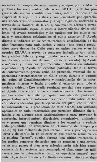 normales de compra de armamentos y equipos por la Marina
y d e m b fuenas armadas chilenas en EE.UU., y de 10s pro-
gramas de asistencia militar corrientes, intensificindose en la
vispera de la coyuntura critica y complementada por operacio-
nes encubiertas de suministro y apoyo logistic0 acelerado a
travCs de la frontera, de la costa, con puentes akreos y terres-
tres, y utilizando s e g h 10s casos a intermediarios civiles chi-
lenos. 41 Ayuda tecnol6gica y de equipos por 10s mismos ca-
nales y condiciones seiialados en el punto anterior. 51 Ayuda
directa e indirecta en la centralizaci6n y coordinaci6n de las
pIanificaciones para cada acci6n y etapa (Csta puede produ-
cirse tanto dentro de Chile como en paises vecinos y en 10s
propios EE.UU. a travks de contactos inmediatos con oficia-
les y civiles chilenos, y organizando para ello en 10s momen-
tos decisivos un sistema de comunicaciones cerrado). 61 Ayuda
econ6mica y financiera (su recuento detallado en informes
separados). 71 Ayuda de expertos policiales, tanto a travCs
de entrenamiento previo como de presencia eventual de es-
pecialistas norteamericanos en Chile antes, durante y despuks
del golpe. 8 Condicionamiento y manipulaci6n de las infor-
              1
maciones internas y hacia y desde el exterior para todo el
period0 critico. (Este medio resultari esencial para conseguir
el objetivo de corte de las comunicaciones en 10s tCrminos
amplios vistos mis arriba, y requiere una atenci6n particular;
preparindose sets de infonnaciones que difundir sobre 10s he-
chos desencadenados por la ejecuci6n del plan, con suficien-
te anterioridad a la producci6n de tales hechos, con versiones
opciondes de cada informaci6n que permitan difundir sin di-
laci6n y en algunos casos anticipadamente para provocar la
confusi6n, incertidumbre, disociaci6n organizativa, aislamien-
to y terror que permitan eliminar a 10s enemigos y reducir
toda posibilidad de resistencia en el minimo de tiempo po-
 sible.) 91 LOSmetodos de paralizaci6n fisica y psicol6gica in-
 terna y de confusi6n en el exterior que pueden resumirse en
la paIabra “terroryy,pueden formar una Gltima referencia a
10s medios concretos de acci6n que se resumen ejemplarmen-
te en esta parte; si bien estos mktodos serin mAs bien conse-
cuencia de las acciones que contempla el plan, tanto las mi&
tares como las informativas (estudios especiales anexos) per-
miten fijar la extensi6n y 10s limites de estos mCtodos y algu-
 