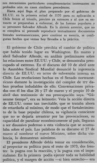 nos mecanismos particulares complernentarios interesantes no
probados abn en casos similares precedentes.
    Hasta aqui llega el plan preparado por el gobiemo de
EE.UU. en la primera mitad de 1970 para su aplicaci6n a
Chile frente a1 triunfo, previsto ya entonces y a1 que ya en-
tonces se preparaban a enfrentar, de las fuerzas populares y
su personero Salvador Allende. En la sintesis anterior, que no
es completa ni pretende reproducir textualmente documentos
literales norteamericanos, per0 contiene su esencia, se confi-
guran hechos que vemos hoy llevados a la prgctica.

   El gobierno de Chile percibia el camhio de politica
que habia tenido lugar en Washington. En marzo y
abril Salvador Allende, en analisis preliminares sobre
las relaciones entre EE.UU. y Chile, se demostraba preo-
cupado a1 extremo. En el discurso del 10 de abril ante
la Asamblea Sindical Mundial denunci6 la ingerencia
directa de EE.UU. en actos de subversih interna en
Chile. Las revelaciones hechas en el Senado norteame-
ricano durante la investigaci6n del complot de ITT da-
ban pruebas indudables de ello. Conversaciones priva-
das con 61 10s &as 26 y 27 de mano y el propio 10 de
abril dan testimonio de esa preocupaci6n suya. “GB-
nenme tiempo”, era su leitmotiv. Veia la acci6n directa
de EE.UU. como tan inevitable, que se trataba ahora
de retardarla al mkimo, de modo que el fortalecimien-
to de la base popular chilena, su vigilancia consciente
que no se dejaria arrastrar por las provocaciones, su
capacidad de paralizar econ6micamente a1 pais, llegaran
a ser disuasivo poderoso a esta violencia que se acumu-
laba sobre el pais. Las palabras de su discurso el 27 de
marzo a1 nombrar el nuevo Ministro, sobre dicha vio-
lencia, lo demuestran asimismo.
   E presidente Allende debia tomar en consideracicjn,
    1
a1 proyectar su politica para el resto de 1973, dos fren-
tes: la pugna con la reaccibn, y la pugna con el impe-
rialismo. En la primera podia ejercer toda su habilidad
politica, y el margen de acci6n -si bien estrecho- era
 