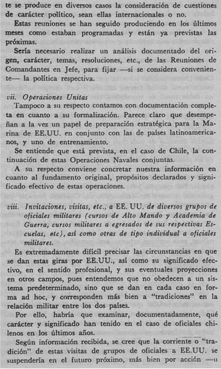 te se produce en diversos casos la consideracihn de cuestiones
de d c t e r politico, Sean ellas internacionales o no.
   Estas reuniones se han seguido produciendo en 10s Gltimos
meses como estaban programadas y estin ya previstas las
prhximas.
   Seria necesario realizar un anilisis documentado del mi-
gen, caricter, temas, resoluciones, etc., de las Reuniones de
Cornandantes en Jefe, para fijar -si se considera convenien-
te- la politica respectiva.

vii. Ofieraciones Unitas
   Tampoco a si1 respecto contamos con documentacibn comple-
ta en cuanto a su formalizacibn. Parece claro que desempe-
Can a la vez un papel de preparacibn estrat6gica para la Ma-
rina de EE.UU. en conjunto con las de paises latinoamerica-
nos, y uno de entrenamiento.
   Se entiende que est5 prevista, en el cas0 de Chile, la con-
tinuacibn de estas Operaciones Navales conjuntas.
   A SII respecto conviene concretar nuestra informaci6n en
cuanto a1 fundamento original, propbsitos declarados y signi-
ficado efectivo de estas operaciones.

viii. Invitaciones, visitas, etc., a EE. VU. de diversos grupos de
      oficiales militares (CUTSOS de Alto Mando y Academia de
      Guerra, cursos militares a egresados de sus respectivas Es-
      cuelas, etc), asf como otras de tifio individual a oficiales
      militares.
   Es extremadamente dificil precisar las circunstancias en que
se dan estas giras por EE.UU., asi como su significado efec-
tivo, en el sentido profcsional, y sus eventuales proyecciones
en otros campos, pues entendemos que no obedecen a un sis-
tema predeterminado, sino que se dan en cada cas0 en for-
ma ad hoc, y corresponden m& bien a “tradiciones” en la
relaci6n militar entre 10s dos paises.
   Por ello, habria que examinar, documentadamente, que
d c t e r y significado han tenido en el cas0 de oficiales chi-
lenos en 10s Gltimos aiios.                                -
   S e g h informacibn recibida, se Cree que la corriente o “tra-
dici6n” de estas visitas de grupos de oficiales a EE.UU. se
suspenderia en el futuro prbximo, mSls bien por a c c i h -u
 