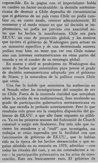 cognoscible. En la pugna con el imperialism0 habia
en cambio un factor incalculable: la decisi6n norteame-
ricana de destruir a Chile dependia de circunstancias
que el gobierno de un pais como Chile no podia cam-
biar ni, en cierto modo, conocer adecuadamente. El
momento y el modo mismo en que tal decisi6n se im-
plementara, no podia ser previsto con exactitud an-
tes que 10s hechos la manifestasen. Chile era para
EE.‘C’U. un cas0 de proyecci6n global, y 10s motivos
que tuviera el gobierno de Washington para actuar en
un momento especifico y de una determinada manera
podian muy bien no tener que ver con Chile mismo
sin0 con intereses norteamericanos en otras partes del
mundo y en el cuadro de su estrategia global.
   En mano y abril se produjeron en Washington dos
series de hechos que autorizaban para prever el grado
de decisi6n norteamericana adoptada por el gobierno
de Nixon, y la naturaleza de la politica contra Chile
que venia.
   Una fue la indole que asumieron las audiencias en
el Senado sobre las investigaciones del complot de ITT
en Chile. Fuera de la inusitada claridad que arrojaban
sobre la acci6n de esa multinacional, iban revelando un
grado de participaci6n gubernativa norteamericana en
ella que excedia lo probado anteriormente. Per0 lo que
resultaba mAs grave era la completa disposici6n del go-
bierno de EE.UU. a que ello fuese expuesto en pGbli-
co. Ya en las primeras sesiones del SubcomitC de Church
comenz6 a surgir este fen6meno. Por m6s celo que tu-
viesen 10s senadores y el “staff” que investigaba, sus
trabajos se veian superados por la facilidad con que
funcionarios de gobierno de EE.UU., que lo habian
sido en la. Cpoca de 10s hechos denunciados y que se-
guian siCndolo en su mayoria en 1973, admitian - c o n
todos 10s rituales del caso, y no sin contradecirse a ve-
ces- la participaci6n gubernativa en 10s actos de inter-
venci6n. Est0 era francamente raro. El gobierno de
 