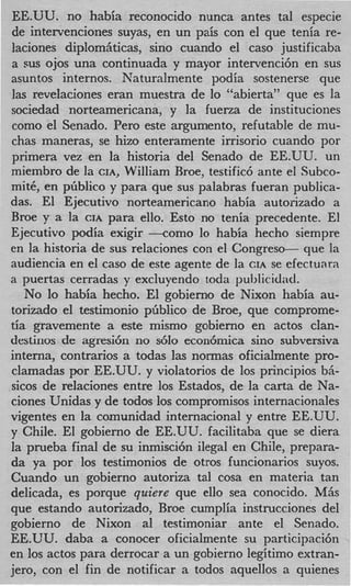 EE.UU. no habia reconocido nunca antes tal especie
de intervenciones suyas, en un pais con el que tenia re-
laciones diplom&ticas, sino cuando el cas0 justificaba
a sus ojos una continuada y mayor intervencih en sus
asuntos internos. Naturalmente podia sostenerse que
las revelaciones eran muestra de lo “abierta” que es la
sociedad norteamericana, y la fuerza de instituciones
como el Senado. Per0 este argumento, refutable de mu-
chas maneras, se hizo enteramente irrisorio cuando por
primera vez en la historia del Senado de EE.UU. un
miembro de la CIA, William Rroe, testific6 ante el Subco-
mitC, en pfiblico y para que sus palabras fueran publica-
das. El Ejecutivo norteamericano habia autorizado a
Broe y a la CIA para ello. Esto no tenia precedente. El
Ejecutivo podia exigir --corn0 lo habia hecho siempre
en la historia de sus relaciones con el Congreso- que la
audiencia en el cas0 de este agente de la CIA se efectuara
a puertas cerradas y excluyendo toda 1~ublicidad.
   No lo habia hecho. El gobierno de Nixon habia au-
torizado el testimonio p6blico de Broe, que comprome-
tia gravemente a este mismo gobierno en actos clan-
destinos de agresi6n no s610 econ6mica sino subversiva
interna, contrarios a todas las normas oficialmente pro-
clamadas por EE.UU. y violatorios de 10s principios bri-
sicos de relaciones entre 10s Estados, de la carta de Na-
ciones Unidas y de todos 10s comprornisos internacionales
vigentes en la comunidad internacional y entre EE.UU.
y Chile. El gobierno de EE.UU. facilitaba que se diera
la prueba final de su inmisci6n ilegal en Chile, prepara-
da ya por 10s testimonios de otros funcionarios suyos.
Cuando un gobierno autoriza tal cosa en materia tan
delicada, es porque quiere que ello sea conocido. MAS
que estando autorizado, Broe cumplia instrucciones del
gobierno de Nixon a1 testimoniar ante el Senado.
EE.UU. daba a conocer oficialmente su participacih
en 10s actos para derrocar a un gobierno legitim0 extran-
jero, con el fin de notificar a todos aquellos a quienes
 