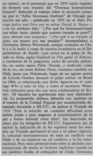 no consta), es el personaje que en 1970 habia explota-
do durante una reuni6n del .“Overseas International
Council” dedicada a1 trabajo sobre la situaci6n perua-
na que el “Adlai Stevenson Institute” de Chicago pa-
trocin6 ese aiio -publicado en 1972 en el libro Fo-
 reign policy and Peru por su editor Daniel A. Sharp-,
y en un arrebato dijo: “ZPor quC 10s latinoamericanos
 nos odian tanto. siendo que nuestro coraz6n es puro?”,
para obtener esta respuesta: “ ~ P o quC si su coraz6n es
                                     r
 puro, sus manos son tan pesadas?” Acompaiiaban a
 Crimmins, Sidney Weintraub, antiguo consejero en Chi-
le y a la saz6n a cargo de asuntos econ6micos en el De-
partamento de Estado (que actu6 en el golpe de Es-
tad0 en Siria, s e g h Copland en The game of Nations,
a comienzos de la posguerra, autor de novelas policia-
les, no malas s e g h Pablo Neruda, y sindicado como
de la CIA, asi como Robert Dean, consejero tambiCn en
Chile junto con Weintraub, luego de ser agente activo
de Lincoln Gordon durante el golpe militar en Brad
en 1964, es relacionado con dicha Agencia en el cat&
logo W h o is who in Cia; y como el secretario Whee-
lock trabajaba para ella con otros colaboradores de KO-
m y ) . Ni siquiera las apariencias eran muy diplombti-
cas. La proposici6n chilena, debatida con aspereza en
el interior de la Unidad Popular por considerhela de-
rnasiado favorable a EE.UU., de aplicar ei Tratado de
 1914 “Para la soluci6n de cualquier dificultad entre
ambos paises y para asegurar el mantenimiento de la
paz y buena amistad entre ellos”, fue desechada de
plan0 por 10s delegados de EE.UU. Expresaban asi, a1
excluir la aplicaci6n de la ley suprema entre 10s esta-
dos, un Tratado pertinente a1 cas0 y en plena vigencia,
la voluntad norteamericana de estar en conflicto con
Chile y de no sujetane en tal conflicto a la ley inter-
national. Per0 estas premoniciones sobre la decisi6n nor-
teamericana de marzo se hicieron explicitas cuando en
sus paIabras finales a1 embajador de Chile, Crimmins
 