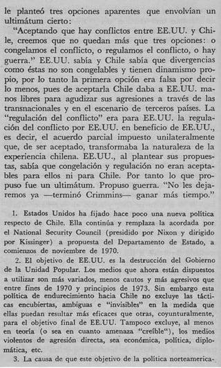 le plante6 tres opciones aparentes que envolvian un
uItim5twn cierto :
   “Aceptando que hay conflictos entre EE.UU. y Chi-
le, creemos que no quedan mas que tres opciones: o
congelamos el conflicto, o regulamos el conflicto, o hay
guerra.” EE.UU. sabia y Chile sabia que divergencias
como ba no son congelables y tienen dinamismo pro-
        ts
pio, por Io tanto la primera opci6n era falsa por decir
lo menos, pues de aceptarla Chile daba a EE.UU. ma-
nos libres para agudizar sus agresiones a traves de las
transnacionales y en el escenario de terceros paises. La
“regdaci6n del conflicto” era para EE.UU. la regula-
ci6n del conflicto por EE.UU. en beneficio de EE.UU.,
es decir, el acuerdo parcial impuesto unilateralmente
que, de ser aceptado, transformaba la naturaleza de la
experiencia chilena. EE.UU., a1 plantear sus propues-
t s sabia que congelaci6n y regulaci6n no eran acepta-
 a,
bles para ellos ni para Chile. Por tanto lo que pro-
pus0 fue un ultim5tum. Propuso guerra. “NO les deja-
remos ya -termin6 Crimmins- ganar m5s tiempo.”

   1. Estados Unidos ha fijado hace poco una nueva politica
respecto de Chile. Ella contintla y remplaza la acordada por
el National Security Council (presidido por Nixon y dirigido
por Kissinger) a propuesta del Departamento de Estado, a
comienzos de noviembre de 1970.
    2. El objetivo de EE.UU. es la destrucci6n del Gobierno
de la Unidad Popular. Los medios que ahora estin dispuestos
a utilizar son mis variados, menos cautos y mis agresivos que
entre fines de 1970 y principios de 1973. Sin embargo esta
politica de endurecimiento hacia Chile no excluye las tlcti-
cas encubiertas, ambiguas e “invisibles” en la medida que
ellas puedan resultar mis eficaces que otras, coyunturalmente,
para el objetivo final de EE.UU. Tampoco excluye, a1 menos
en teoria ( 0 sea en cuanto amenaza “creible“), 10s medios
violentos de agresi6n directa, sea econ6mica, politica, diplo-
mitica, etc.
    3. La causa de que este objetivo de la politica norteamerica-
 