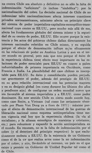 na contra Chile sea absoluto y definitivo no es s610 la falta de
                                                      )
indemnizacidn “suficiente” (e incluso “simb6lica~’ por la
nacionalizacidn del cobre. La decisi6n nacional de Chile de no
indemnizar tales nacionalizaciones afecta intereses cuantiosos
privados norteamericanos, asimismo afecta un principio clave
del sistema de poder imperialista-capitalista-monop6lico-trans
nacional cuyo centro es EE.UU., pero mucho m6s all5 de eso,
afecta 10s fundamentos globales del sistema mismo y la seguri-
dad de su centro de poder, EE.UU. Ello ocurre porque la exis-
tencia y 10s actos del gobierno chileno daiian directamente 10s
intereses nacionales referidos en Chile mismo, y en seguida
porque el efecto. de demostraci6n influye m/m eficazmente
en las relaciones de poder en AmCrica Latina y aun en el ter-
cer mundo en general, pero m& que esto porque el kxito de
la experiencia chilena tiene efecto muy importante en las re-
laciones de poder esenciale‘s para EE.UU en cuanto a paises
industrializados de primera importancia en Occidente, como
Francia e ItaIia. La plausibilidad del cas0 chileno es inacep-
table para EE.UU. Su 6xito y consolidaci6n pueden perjudi-
car gravemente el poder, ademk del prestigio de EE.UU.
en su gran relaci6n internacional con las potencias mayores
y en su designio global (en curso durante 10s liltimos dos aiios
y pendiente a h ) de configurar un orden mundial nuevo que
sea favorable a1 sistema imperialista y a EE.UU. como poder
dominante. En este sentido C!fiile en cierto modo sucede hoy,
como cas0 b i t e , a Vietnam (tal como iue seriamente ohser-
vado por Pham Van Dong ya a fines de 1971) : mhxime por-
que el efecto.de demostraci6n internacional de las guerras de
liberaci6n nacional como esquema antiimperialista tiene me-
nos vigencia real hoy que la experiencia chilena (la via al
socialismo; y la alianza estratCgica de marxistas y cristianos;
etc.) para robustecer y expandir la acci6n antiimperialista en
el mundo. En resumen, no es la falta de indemnizacihn por el
cobre (y el deterioro del principio respectivo) lo que exclu-
sivamente molesta a EE.UU. Es la existencia de un Gobierno
como el de la UP que realiza actos como la no indemnizaci6n
por el cobre; y aim, llevhdolo a1 extremo, un pais en el que
existe y persiste un Gobierno de Unidad Popular tal como el
de Chile.
 