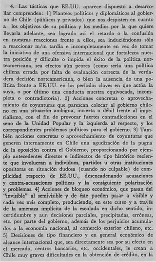 4. Las ticticas que EE.UU. aparece dispuesto a desarro-
llar comprenden: I ] Planteo!; politicos y diplomiticos a1 gobier-
no de Chile (pbblicos y privados) que nos despisten en cuanto
a 10s objetivos de su politica y 10s medios por la que quiere
llevarla adelante, sea logrado asi el retardo o la confusi6n
en nuestras reacciones frente a ellos, sea induciCndonos s610
a reaccionar m/m tardia e incompletamente en vez de tomar
la iniciativa de una ofensiva internacional que fortalezca nues-
tra posici6n y dificulte o impida el Cxito de la politica nor-
teamericana, sea efectos aim peores (como seria una politica
chilena errada por falta de evaluaci6n correcta de la verda-
dera decisi6n norteamericana, o bien la ausencia de una po-
litica frente a EE.UU. en 10s periodos claves en que actba Ia
suya, o por filtimo una conducta nuestra equivocada, incom-
pleta o contradictoria) . 21 Acciones concretas o aprovecha-
miento de coyunturas que parezcan colocar a1 gobierno chile-
no en una situacicin ambigua, incierta o dCbil frente a1 impe-
rialismo, con el fin de provocar fuertes contradicciones en el
sen0 de la Unidad Popular y la izquierda a1 respecto, y 10s
correspondientes problemas politicos para el gobierno. 31 Tam-
biCn acciones concretas o aprovechamiento de coyunturas que
generen internamente en Chile una agudizaci6n de la pugna
de la oposici6n contra el Gobierno, proporcionando por ejem-
plo antecedentes directos e indirectos de tip0 histcirico recien-
te que involucran a individuos, partidos u otras institucioncs
opositoras en situaci6n dudosa (cuando no culpable) de com-
plicidad respecto de EE.UU., desencadenando acusaciones
y contra-acusaciones politicas y la consiguiente polarizaci6n
y pmbIemas. 41 Acciones de bloqueo econ6mico, que pasan del
“invisibIe” a1 semivisible y de dste pueden pasar a visible y
cada v a mbs completo, produciendo, en este cutso y a travCs
de la amenaza implicita de la escalada en dicho senticlo, in-
certidumbre y aun decisiones parciales, precipitadas, errheas,
etc. por parte del gobierno, ademis de 10s perjuicios acumula-
dos a la economia nacional, a1 coniercio exterior chileno, etc.
51 Decisiones de tip0 financier0 y en general econ6mico de
alcance internacional que, sea directamente sea por su efecto en
el mercado, centros bancarios, etc. occidentales, le crean a
Chile muy graves dificultades en la obtenci6n de crCdito, en la
 