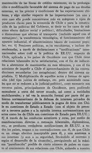 mantenci6n de las lineas de crkdito existentes, en la prolonga-
ci6n o modificaci6n favorable de1 sistema de pago de sus deudas
externas, en 10s precios y condiciones de las exportaciones chi-
lenas, y dgo similar respecto de las importaciones (en uno y
otro cas0 elIo p e d e concentrarse mis en mirgenes o tipos de
productos claves para la economia de Chile o para la consecu-
ci6n de las politicas del Gohierno, es decir en 10s casos de mi-
ximo efecto daiiiiio social y politico), dificultades, limitacionea
o distorsiones que afectan a1 transporte (incluido aquel con el
extranjero) , la transferencia tecnolbgica, el funcionamiento del
aparato industrial, el abastecimiento bisico de consumo popu-
lar, etc. 61 Presiones politicas, m/m encubiertas, e incluso de-
sembozadas, a trav6s de declaraciones o “notificaciones” inter-
nacionaIes sobre cu5l es la politica de EE.UU. respecto de
 Chile, aplicada a 10s paises de Occidente con que Chile tiene
relaciones bilaterales m/m satisfactorias, con el fin de inducir-
10s a abstenerse de mantenerlas en esos t6rminos, y con el fin
asimismo de impedir a Chile el aprovechamiento de las contra-
dicciones secundarias (no antaghicas) dentro del sistema ca-
pitalista. 7 Multiplicaci6n de aquellos actos y formas de agre-
            1
si6n (del t i p juicios de embargo, etc. per0 asumiendo cana-
les que no se reducen a lo judicial-politico), cuyo escenario son
terceros paises, principalmente de Occidente, per0 pudiendo
extenderse a oms del tercer mundo, asi como a entidades
multilaterales; y t l vez la asunci6n formal por parte del go-
                     a
bierno norteamericano de la defenss de intereses privados de
modo de transformar pfiblicamente la pugna de Cstos con Chi-
le en cuestiones de Estado a Estado (con el objeto de preve-
nir a terceros pdses y a I opini6n interna norteamericana que
                           s
actos como 10s de Chile son cuestiones de Estado para EE.UU.)
81 A travks de las conductas anteriores y otras, por medio de
manifestaciones directas o mensajes bilaterales, diplomiticas,
etc., se producen verdaderas notificaciones de EE.UU. a to-
dos 10s paises, tengan o no contradicciones con 61, de que Chile
es un riesgo efectivo inaceptable para 61, y una amenaza a
sus intereses (y aun a su seguridad, Ilevhdolo a1 extremo y
s e g h el desarrollo de la situacibn), persiguiendo asi la maxi-
ma “paralizaci6n” posible de cierto nfimero de paises en cuan-
to a1 crecimiento de sus relaciones con Chile, aislando a nuestro
 