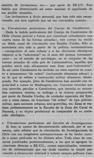 omisi6n de invitaciones, etc.-    por parte de EE.UU. Esto
habria que determinarlo asi como analizar el significado de
esa posible situaci6n.
   L s invitaciones a tituio personal, que han sido mPs excep-
    a
cionales, son otro capitulo que tal vez convendria conocer.

ix. Vinculaciones particulares del Cuerpo de Carabineros
   Dada la indole ambivalente del Cuerpo de Carabineros de
Chile (fuena policial y fuerza que constituye virtualmente una
cuarta rama de las fuerzas armadas), este cuerpo ha tenido
un doble canal de vinculaci6n con Estados Unidos. Ello se
acrecienta abn mk a partir de la politica norteamericana
--consiguiente a1 cas0 cubano y a las decisiones ideol6gicas
respecto a la “subversi6n~’en el sen0 del sistema interameri-
cane- en el sentido de privilegiar, en el conjunto de las
fuerzas armadas de cada pais de LatinoamCrica, aquellas que
pueden servir m i s eficazmente esos fines anti-“subversivosyy
Es a i como Carabineros ha recibido un trato especial en cuan-
    s
to a armamentos “de orden” (incluyendo elementos aCreos) y
en lo que se refiere a instrucci6n militar altamente ideolo-
gizada. Por ejemplo, Jefes de Carabineros han asistido con re-
gularidad a cursos en Washington, etc. Conviene recordar que
esta atenci6n peculiar a Carabineros, que acentGa su natura-
leza represora interna, es aniloga a la intensa preparaci6n
por parte de Estados Unidos, de unidades especiales del Ej6r-
cito y otras rarnas, en funciones “de orden” de tipo policial-
militar, para acciones urbanas, anti-guerrillas, etc. Gstas se rea-
lizan preferentemente en la Escuela de la Zona del Canal de
Panami, y su objeto profesional es inseparable de su conte-
nido ideol6gico.

x.  Vinculaciones particulares del Servicio de Investigaciones
   Si bien se carece de documentaci6n adecuada por el mo-
mento, cabe seiialar que la vinculaci6n de Investigaciones de
Chile con sus congeneres norteamericanas se ha hecho nutri-
da y acaso profunda en 10s Gltimos aiios. Toda clase de con-
tactos justificados profesionalmente, a 10s que se agregan in-
vitaciones directas a EE.UU., cursos especializados, intercam-
bio de informaciones que sin duda exceden la simple pre-
venci6n y persecuci6n criminal y cubren campos politicos (tan-
 