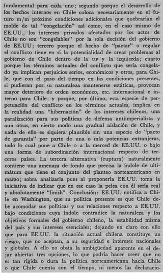 fundamental para cada uno; segundo porque el desarrollo de
10s hechos internos en Chile coloca necesariamente en el fu-
turo m/m pr6ximo condiciones adicionales que quebrarian el
molde de tal “congelaci6n” asi como, en el cas0 mismo de
EE.UU., 10s intereses privados afectados por 10s actos de
Chile no son “congelables” por la sola decisi6n del gobierno
de EE.UU; tercer0 porque el hecho de “pactar” o regular
el conflicto tiene en si la potencialidad de crear problemas a1
gobierno de Chile dentro de la C‘P y la izquierda; cuarto
porque 10s t6rminos actuales del conflicto que seria congela-
do ya implican perjuicios serios, econ6micos y otros, para Chi-
le, que con el paso del tiempo en las condiciones presentes,
si pudieran por su naturaleza mantenerse estiticas, provocan
mayor deterioro de orden econ6mic0, etc. internacional e in-
terno para Chile; v porque, por Gltimo, esta especie de per-
petuaci6n del conflicto en 10s tkrminos actuales, implica en
12 realidad una “hibernaci6n” de 10s intereses chilenos, una
paralizaci6n para sus politicac de defensa antiimperialista y
aun otras, en cierto modo una gradual aislaci6n de Chile, y
nada de eIIo es siquiera plausible sin una especie de “pacto
de garantia” por parte de una o mis potencias extranjeras,
todo 10 cual pone a Chile o a la merced de EE.UU. o bajo
una iorma de subordinaci6n internacional respecto de ter-
ceros paises. La tercera alternativa ( ruptura) naturalmente
contiene una amenaza de fondo que precisa la indole de ulti-
mhum que tiene el conjunto del planteo norteamericano en
marzo; sobra analizarla pues a1 proponerla EE.UU. toma la
iniciativa de indicar que en ese cas0 la pelea con 61 seria real
y absolutamente “finish”. Conclusi6n: EE.UU. notifica a Chi-
le en Washington, que su politica presente es que Chile de-
be acomodar sus politicas y sus relaciones respecto a EE.UU.
bajo condiciones cuya indole contradice la naturaleza y 10s
ohjetivos formales del gobierno chileno, la estabilidad misma
del pais y sus intereses esenciales; dejando en claro con ello
que para EE.UU. la situaci6n actual chilena constituye un
riesgo, que no aceptan, a su seguridad e intereses nacionales
y globales. A ells no obsta la ambiguedad aparente en el de-
jar abiertas tres opciones, lo que podria hacer creer que, no
es tan rigida o dura la politica norteamericana hacia Chile
o que Chile cuenta con el tiempo, ni menos las declaracio-
 