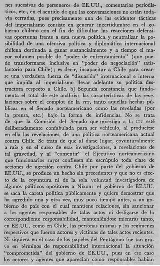 nes sucesivas de personeros de EE.UU., comentarios periodis-
 ticos, etc., en el sentido de que las conversaciones no esthn toda-
 via cerradas, pues precisamente una de las evidentes ticticas
 del imperialismo consiste en generar incertidumbre en el go-
bierno chileno con el fin de dificultar las reacciones defensi-
vas oportunas frente a esta nueva politica y neutralizar la po-
 sibilidad de una ofensiva politica y diplomitica internacional
 chilena destinada a ganar sustancialmente y a tiempo el ma-
yor volumen posible de “poder de enfrentamiento” (que pue-
 de transformarse inclusive en “poder de negociaci6n” satis-
factorio para Chile) ; es decir, incapacitar a Chile para crear-
se una verdadera fuerza de “disuasi6n” internacional e interna
que impida ai imperialismo llevar adelante su politica des-
tructora respecto a Chile. b] Segunda constancia que funda-
 menta el total de este anilisis: las caracteristicas de las reve-
laciones sobre el complot de la ITT, tanto aquellas hechas pb-
blicas en el Senado norteamericano como las reveladas (por
 la prensa, etc.) bajo la forma de infidencias. No se trata
 de que la Comisi6n del Senado que investiga a la ITT est6
deliberadamente coniabulada para ser vehiculo, a1 producitse
en ells las revelaciones, de una politica norteamericana actual
contra Chile. Se trata de que sl darse lugar, coyunturalmente
a raiz y en el curso de esas investigaciones, a revelaciones de
tal gravedad, y a “consentir” el Ejecutivo norteamericano
                      1
 que funcionaxios suyos confiesen sin escriipulo toda clase de
acciones de agresi6n contra Chile por parte del gobierno de
EE.UU., se produce un hecho sin precedentes y que no es efec-
to de la coyuntura ni de la sola voluntad investigadora de
algunos politicos opositores a Nixon: el gobierno de EE.UU.
se saca la careta politica pGblicamente y quiere demostrar que
ha agredido una y otra vez, muy poco tiempo antes, a un go-
bierno de pais con el cual mantiene relaciones, sin sancionar
a 10s agentes responsables de talas actos ni desligarse de la
correspondiente responsabilidad, mantenihdose mientras tanto,
en EE.UU. como en Chile, Ias personas mismas y 10s regimenes
respectivos que fuer6n actores y victimas de tales actos recientes.
Ni siquiera en el cas0 de 10s papeles del PentPgono fue tan gra-
ve en terminos de responsabilidad internacional la situaci6n
“comprometida” del gobierno de EE.UU., pues en ese cas0
10s acrores y agentes que zparecian C O ~ O    responsables habian
 