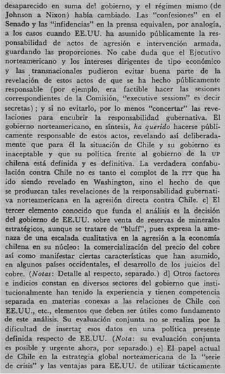 desaparecido en suma de! gobierno, y el r6gimen mismo (de
Johnson a Nixon) habia cambiado. Las “confesiones” en el
Senado y las “infidencias” en la prensa equivalen, por analogia,
a 10s casos cuando EE.UU. ha asumido piiblicamente la res-
ponsabilidad de actos de agresi6n e intervencibn armada,
guardando las proporciones. No cabe duda que el Ejecutivo
norteamericano y 10s intereses dirigentes de tip0 econ6mico
y las .transnacionales pudieron evitar buena parte de la
revelaci6n de estos actos de que se ha hecho pGblicamente
responsable (por ejemplo, era factible hacer las sesiones
correspondientes de la Comisi6n, “executive sessions” es decir
secretas) ; y si no evitarlo, por lo menos “concertar’’ las reve-
laciones para encubrir la responsabilidad gubernativa. El
gobierno norteamericano, en sintesis, ha querido hacerse pbbli-
camente responsable de estos actos, revelando asi deliberada-
mente que para 61 la situaci6n de Chile y su gobierno es
inaceptable y que su politica frente a1 gobierno de la UP
chilena est5 definida y es definitiva. La verdadera confabu-
laci6n contra Chile no es tanto el complot de la ITT que ha
ido siendo revelado en Washington, sino el hecho de que
se produzcan tales revelaciones de la responsabilidad gubernati-
va norteamericana en la a.gresi6n directa contra Chile. c] El
tercer elemento conocido que funda el anilisis es la decisi6n
del gobierno de EE.UU. sobre venta de reservas de minerales
estratggicos, aunque se tratare de “bluff”, pues expresa la ame-
naza de una escalada cualitativa en la agresi6n a la economia
chilena en su nGcleo: la comercializaci6n del precio del cobre
as5 como manifestar ciertas caracteristicas que han asumido,
en algunos paises occidentales, el desarrollo de 10s juicios del
cobre. ( N o t a : Detalle a1 respecto, separado.) d] Otros factores
e indicios constan en diversos sectores del gobierno que insti-
tucionalmente han tenido la experiencia y tienen competencia
separada en materias conexas a las relaciones de Chile cor;
EE.UU., etc., elementos que deben ser Gtiles como fundamento
de este anilisis. Su evaluaci6n conjunta no se realiza por l       a
dificultad de insertar esos datos en una politica presente
definida respecto de EE.UU. ( N o t a : su evaluaci6n conjunta
es posible y urgente ahora, por separado.) e] El papel actual
de Chile en la estrategia global norteamericana de la “serie
de crisis” y las ventajas para EE.UU. de utilizar ticticamente
 