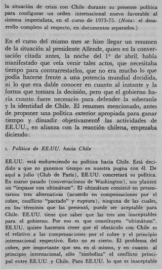 la situaci6n de crisis con Chile durante su presente politica
para configurar un orden internacional nuevo favorable a1
sistenia imperialista, en el curso de 1973-75. (Nota: el desa-
mol10 completo a1 respecto, en documentos separados.)

En el curso del mismo mes se hizo llegar un resumen
de la situaci6n a1 presidente Allende, quien en la conver-
saci6n citada antes, la noche del 1” de abril, habia
manifestado que veia venir tales actos, que necesitaba
tiempo para contrarrestarlos, que no era mucho lo que
podia hacerse frente a una potencia mundial dxidida,
ni lo que era dable conocer en cuanto a1 instante y la
forma que tomara la decisidn, per0 que el gobierno ha-
ria cuanto fuere necesarjo para defender la soberania
y la identidad de Chile. El resumen mencionado, antes
de proponer una politica exterior apropiada para ganar
tiempo y disuadir objetivamentd las actividades de
EE.UU., en alianza con la reacci6n chilena, empezaba
diciendo :

I.   Politica de EE.UU. hacia Chile

EE.UU. est6 endureciendo su politica hacia Chile. Esti deci-
dido a que no ganemos tiempo en nuestra pugna con 61. De
aqui a julio (Club de Paris), EE.UU. concretari su politica.
En mano pasado (conversaciones de Washington) , nos plante6
un “impasse con ultimitum”. El ultimitum consisti6 en presen-
tarnos tres alternativas (acuerdo en compensaciones por el
cobre, conflicto “pactado” y ruptura), ninguna de las cuales,
en 10s t6rminos que las present6, puede ser aceptable para
Chile. EE.UU. tiene que saber que las tres son inaceptables
para’ el gobierno. Por eso es que constituyen “ultimitum”.
EE.UU. quiere hacernos creer que el obstkulo con Chile es
el relativo a las compensaciones por el cobre y el principio
internacional respectivo. Esto no es cierto. El problema del
cobre, por importante que sea en si mismo, y en cuanto a1
principio internacional, s6lo “simboliza” el conflicto princi-
pal entre EE.UU. y Chile. Para EE.UU. lo que es inaceptable
 