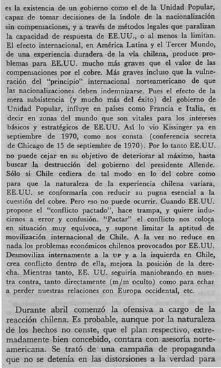 es la existencia de un gobierno como el de la Unidad Popular,
capaz de tomar decisiones de la indole de la nacionalkaci6n
sin compensaciones, y a travCs de mCtodos legales que paralizan
! capacidad de respuesta de EE.UU., o a1 menos la limitan.
 a
El efecto internacional, en AmCrica Latina y el ‘Tercer Mundo,
de una experiencia duradera ‘de la via chilena, produce pro-
blemas para EE.UU. mucho m k graves que el valor de las
compensaciones por el cobre. M k graves incluso que la vulne-
raci6n del “principio” internacional norteamericano de que
las nacionalizaciones deben indemnizarse. Pues el efecto de la
 mera subsistencia ‘(y mucho mis del kxito) del gobierno de
 Unidad Popular, influye en paises como Francia e Italia, es
 decir en zonas del mundo que son vitales para 10s intereses
 bisicos y estratCgicos de EE.UU. Asi lo vi0 Kissinger ya en
 septiembre de 1970, como nos consta (conferencia secreta
 de Chicago de 15 de septiembre de 1970). Por lo tanto EE.UU.
no puede cejar en su objetivo de deteriorar a1 mkximo, hasta
buscar la destrucci6n del gobierno del presidente Allende.
S610 si Chile cediera de tal modo en lo del cobre como
para que la naturaleza de la experiencia chilena variara,
EE.UU. se conformaria con reducir su pugna esencial a la
cuesti6n del cobre. Per0 eso no puede ocurrir. Cuando EE.UU.
propone el “conflicto pactado”, hace trampa, y quiere indu-
cirnos a error y confusi6n. “Pactar” el conflicto nos coloca
en situaci6n muy equivoca, y supone limitar la aptitud de
movilizaci6n internacional de Chile. A la vez no reduce en
nada 10s problemas econ6micos chilenos provocados por EE.UU.
Desmoviliza internamente a la UP y a la izquierda en Chile,
crea conflicto dentrr, de ella, mejora la posici6n de la dere-
cha. Mientras tanto, EE. UU. seguiria maniobrando en nues-
tra contra, tanto directamente (m/m oculto) como para echar
a perder nuestras relaciones con Europa occidental, etc.

  Durante abril comenz6 la ofensiva a cargo de la
reacci6n chilena. Es probable, aunque por la naturaleza
de 10s hechos no conste, que el plan respectivo, extre-
madamente bien concebido, contara %onasesoria norte-
americzna. Se trat6 de’ una campafia de propaganda
que no se detenia en las distorsiones a la verdad para
 