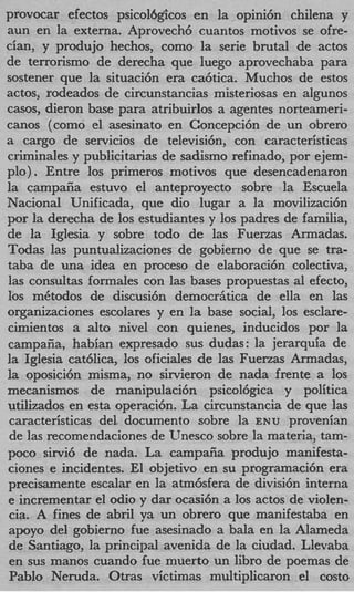 provocar efectos psicolbgicos en la opini6n chilena y
aun en la externa. Aprovech6 cuantos motivos se ofre-
cian, y produjo hechos, como la serie brutal de actos
de terrorism0 de derecha que luego aprovechaba para
sostener que la situaci6n era ca6tica. Muchos de estos
actos, rodeados de circunstancias misteriosas en algunos
casos, dieron base para atribuirlos a agentes norteameri-
canos (como el asesinato en Concepci6n de un obrero
a cargo de servicios de televisi6n, con caracteristicas
criminales y publicitarias de sadism0 refinado, por ejem-
plo) . Entre 10s primeros motivos que desencadenaron
la campafia estuvo el anteproyecto sobre la Escuela
Nacional Unificada, que dio lugar a la movilizaci6n
por la derecha de 10s estudiantes y 10s padres de familia,
de la Iglesia y sobre todo de las Fuerzas Armadas.
Todas las puntualizaciones de gobierno de que se tra-
taba de una idea en proceso de elaboraci6n colectiva,
las consultas formales con las bases propuestas a1 efecto,
10s m6todos de discusi6n democriitica de ella en las
organizaciones escolares y en la base social, 10s esclare-
cimientos a alto nivel con quienes, inducidos por la
campaiia, habian expresado sus dudas : la jerarquia de
la Iglesia catblica, 10s oficiales de las Fuerzas Armadas,
la oposici6n misma, no sirvieron de nada frente a 10s
mecanismos de manipulaci6n psicol6gica y politica
utilizados en esta operaci6n. La circunstancia de que las
caracteristicas del. documento sobre la EN u provenian
de las recomendaciones de Unesco sobre la materia, tam-
poco sirvi6 de nada. La campaiia produjo manifesta-
ciones e incidentes. El objetivo en su programaci6n era
precisamente escalar en la atm6sfera de divisi6n interna
e incrementar el odio y dar ocasi6n a 10s actos de violen-
cia. A fines de abril ya un obrero que manifestaba en
apoyo del gobierno fue asesinado a bala en la Alameda
de Santiago, la principal avenida de la ciudad. Llevaba
en sus manos cuando fue muerto un libro de poemas de
PabIo Neruda. Otras victimas multiplicaron el cost0
 
