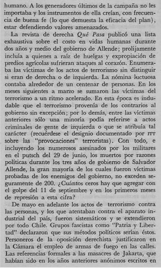 humano. A 10s generadores illtimos de la campafia no les
importaba y 10s instnunentos de ella creian, con frecuen-
cia de buena fe (lo que demuesta la eficacia del plan),
estar defendiendo valores amenazados.
   La revista de derecha Que‘ Pasa public6 una lista
exhaustiva sobre el costo en vidas humanas durante
dos afios y medio del gobierno de Allende; prolijamente
incluia a quienes a raiz de huelgas y expropiaci6n de
predios agricolas sufrieran ataques a1 coraz6n. Enumera-
ba las victimas de 10s actos de terrorismo sin distinguir
si eran de derecha o de izquierda. La n6mina luctuosa
contaba alrededor de un centenar de personas. En 10s
meses siguientes a marzo se sumaron las victimas del
terrorismo a un ritmo acelerado. En esta Cpoca es indu-
 dable que el terrorismo provenia de 10s contrarios a1
 gobierno sin excepci6n; por lo demAs, entre las victimas
anteriores s610 una minoria podia referirse a actos
 criminales de gente de izquierda o que se atribuia tal
 carkcter (recuCrdese el designio documentado por ITT
sobre las “provocaciones” terroristas). Con todo, e
incluyendo 10s numerosos asesinados por 10s militares
 en el putsch del 29 de junio, 10s muertos por razones
politicas durante 10s tres aiios de gobierno de Salvador
 Allende, la gran mayoria de 10s cuales fueron victimas
probadas de 10s enemigos del gobierno, no exceden se-
guramente de 200. ZCuhntos ceros hay que agregar con
el golpe del 11 de septiembre y en 10s primeros meses
de represi6n a esta cifra?
    De mayo en adelante 10s actos de terrorismo contra
las personas, y 10s que atentaban contra el aparato in-
dustrial del pais, fueron sistemAticos y se extendieron
 por todo Chile. Grupos fascistas como “Patria y Liber-
 tad” declararon que sus mCtodos politicos serian 6stos.
 Personeros de la oposici6n derechista justificaron en
 la C b a r a el empleo de armas de fuego en las calles.
 Las referencias formales a las masacres de Jakarta, que
habian sido en 10s afios anteriores an6nimos escritos en
 