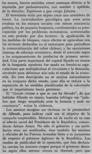 10s muros, fueron emitidas como amenaza directa a la
izquierda por parlamentarios, con nombre y apellido,
de la derecha: Espdrense a que venga Jakarta.
    El terrorism0 tenia por objeto crear una atm6sfera de
terror. La incertidumbre psicol6gica que estos actos
creaban en 10s estratos sociales con menos conciencia
politica, 10s de pey ueiia burguesia, condimentaba su preo-
cupaci6n por 10s problemas econ6micos, acrecentados
en este period0 por dos factores: la agudizaci6n de
las medidas de bloqueo, cuyos efectos se agravaban con
las acciones deducidas en el extranjero para perjudicar
la comercializaci6n del cobre chileno; y las operaciones
internas de sabotaje econ6mico, desde el mercado negro
y 10s acaparamientos de productos de primera necesi-
dad. Una parte importante del capital liquid0 en manos
de la burguesia opositora fue usado en freneticas espe-
culaciones que multiplicaban el circulante y la demanda,
 sirviendo para deformar aGn m5s el estado de la econo-
mia. En esta descripci6n no se analiza naturalmente
en su conjunto dicho estado, pues ella se reduce a la
exposici6n de las medidas planificadas de la subversi6n
que el imperialism0 hacia germinar.
    El “circulo vicioso a que se nos ha llevado”, de que
hablaba Allende en mano, buscaba infringir esa “pala-
bra que tengo empefiada ante la historia y ante mi
conciencia” : evitar la violencia.
    Los asesinos escogian sus victimas en la proximidad
 de Allende, para indicar cu5l era el objetivo de la
 campafia emprendida. Mataron asi de noche en su casa
 a1 edechn naval del Presidente de la RepGblica, coman-
 dante Arturo Araya. No s610 el gobierno y sus parti-
 darios eran asi notificados, sino tambidn 10s marinos
y oficiales de las Fuerzas Armadas fieles a su juramento
 de respetar el gobierno legitim0 de la RepGblica. Los
medios de publicidad de la oposici6n, que dsta declara-
ba corrian 10s mayores riesgos porque el gobierno desea-
ba segGn ellos atentar contra su libertad, per0 que
 