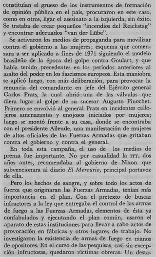 constituian el gmeso de 10s instrumentos de formaci6n
de opini6n piiblica en el pais, procuraron en este caso,
como en otros, ligar el asesinato a la izquierda, sin Cxito.
Se trataba de crear pequeiios “incendios del Reichstag”
y encontrar adecuados “van der Lube”.
   Se activaron 10s medios de propaganda para movilizar
contra el gobierno a las mujeres; esquema que comen-
zara a ser aplicado a fines de 1971 siguiendo el modelo
brasileiio de la Cpoca del golpe contra Goulart, y que
habia tenido precedentes en 10s periodos anteriores a1
asalto del poder en 10s fascismos europeos. Esta maniobra
se aplic6 luego, con m& deliberacibn, para provocar la
renuncia del comandante en jefe del EjCrcito general
Carlos Prats, la cual abri6 una de las vAlvulas que
diera lugar a1 golpe de su sucesor August0 Pinochet.
Primer0 se envolvi6 a1 general Prats en incidentes calle-
jeros amenazantes y enojosos iniciados por mujeres ;
luego se mont6 frente a su casa, donde se encontraba
con el presidente Allende, una manifestacibn de mujeres
de altos oficiales de las Fuerzas Armadas que gritaban
contra el gobierno y contra el general.
   En toda esta campaiia, el us0 de 10s medios de
prensa fue importante. No por casualidad la XTT, dos
aiios antes, recomendaba al gobierno de Nixon que
subvencionara a1 diario E2 Mercu7i0, principal portavoz
de ella.
   Per0 10s hechos de sangre, y sobre todo 10s actos de
fuema que originaran las Fuerzas Armadas, tenian m&
importancia en el plan. Con el pretext0 de buscar
infractores a la ley que entregaba el control de las armas
de fuego a las Fuerzas Armadas, elementos de Esta ya
confabulados y ejecutando el plan comiin, usaron el
aparato de estas instituciones para llevar a cab0 actos de
provocaci6n en fAbricas y otros lugares de trabajo. No
investigaron la existencia de armas de fuego en manos
de opositores. En el curso de las pesquisas, casi sin excep-
ci6n infructosas, quedaron victimas obreras. Un desta-
 