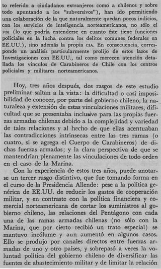 to referido a ciudadanos extranjeros como a chilenos y sobre
todo apuntando a 10s “subversivos” ) han ido permitiendo
una colaboraci6n de la que naturalmente quedan pocos indicios,
con 10s servicios de inteligencia norteamericanos, no s610 el
FBI (lo que podria entenderse en cuanto Cste tiene funciones
policiales en ‘la lucha contra 10s delitos comunes federales en
EE.UU.), sino ademb la propia CIA. En consecuencia, corres-
ponde un anilisis particularmente prolijo de estos lazos de
Investigaciones con EE.UU., tal como merecen atenci6n deta-
llada 10s vinculos de Carabineros de Chile con 10s centros
policiales y militares norteamericanos.

    Hoy, tres afios despuCs, dos rasgos de este estudio
preliminar saltan a la vista: la dificultad o casi imposi-
bilidad de conocer, por parte del gobierno chileno, la ria-
turaleza y extensi6n de estas vinculaciones militares, dif i-
cultad que se presentaba inclusive para las propias fuer-
zas armadas chilenas debido a la complejidad y variedad
de tales relaciones y a1 hecho de que cllas acentuaban
las contradicciones intrinsecas entre las tres ramas (0
cuatro, si se agrega el Cuerpo de Caiabineros) de di-
chas fuerzas armadas; y la Clara perspectiva de que se
mantendrian plenamente las vinculaciones de todo orden
en el cas0 de la Marina.
    Con la experiencia de estos tres afios, puede anotar-
se un tercer rasgo distintivo, que fue tomarido forma en
el curso de la Presidericia Allende: pese a la politica ge-
nCrica de EE.UU. de redu.cir 10s gastos de cooperaci6n
militar, y en contrastc con la politica financiera y co-
mercial norteamericana de cortar 10s suministros al go-
bierno chileno, las relaciones del PentAgono con cada
una de las ramas armadas chilenas (no s610 con la
Marina, que por cierto recibi6 un trato especial) se
mantuvo inc6lume y aun aument6 en algunos casos.
Ello se produjo por canales directos entre fuenas ar-
madas de uno y otro paises, y sobrepas6 a veces la vo-
luntad politica del gobierno chi.leno de diversificar las
fuentes de abastecimiento militar y de limitar la relaci6n
 