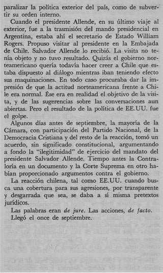paralizar la politica exterior del pais, como de subver-
tir su orden interno.
   Cuando el presidente Allende, en su Gltimo viaje a1
exterior, fue a la trasmisi6n del mando presidencial en
Argentina, estaba ahi el secretario de Estado William
Rogers. Propuso visitar a1 presidente en la Embajada
de Chile. Salvador Allende lo recibi6. La visita no te-
nia objeto y no tuvo resultado. Qui& el gobierno nor-
teamericano queria todavia hacer creer a Chile que es-
taba dispuesto a1 diglogo mientras iban teniendo efecto
sus maquinaciones. En todo cas0 procuraba dar la im-
presi6n de que la actitud norteamericana frente a Chi-
le era normal. fise era en realidad el objetivo de la visi-
ta, y de las sugerencias sobre las conversaciones aun
abiertas. Per0 el resultado de la politica de EE.UU. fue
el golpe.
   Algunos dias antes de septiembre, la mayoria de la
CBmara, con participaci6n del Partido Nacional, de la
Democracia Cristiana y del resto de la reacci6n, tom6 un
acuerdo, sin significado constitucional, argumentando
a fondo la “ilegitimidad” de ejercicio del mandato del
presidente Salvador Allende. Tiempo antes la Contra-
loria en un documento y la Corte Suprema en otro ha-
bian proporcionado argumentos contra el gobierno.
   La reacci6n chilena, tal como EE.UU. cuando bus-
ca una cobertura para sus agresiones, por transparente
y desgarrada que sea, se daba a si misma pretextos
juridicos.
   Las palabras eran de jure. Las acciones, de facto.
   Lleg6 el once de septiembre.
 