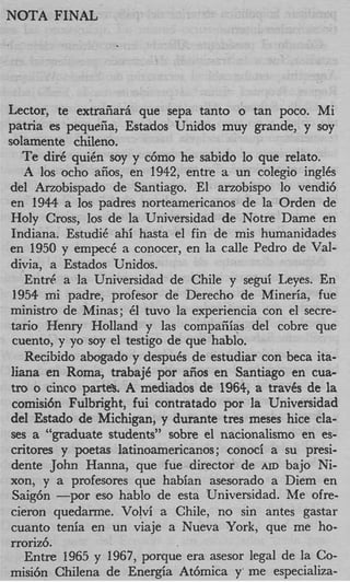 NOTA FINAL




Lector, te extraiiarh que sepa tanto o tan poco. Mi
patna es pequefa, Estados Unidos muy grande, y soy
solamente chileno.
   Te dir6 qui& soy y c6mo he sabido lo que relato.
    il 10s ocho &os, en 1942, entre a un colegio inglCs
del Arzobispado de Santiago. El arzobispo lo vendi6
en 1944 a 10s padres norteamericanos de la Orden de
Holy Cross, 10s de la Universidad de Notre Dame en
Indiana. EstudiC ahi hasta el fin de mis humanidades
en 1950 y empecC a conocer, en la calle Pedro de Val-
divia, a Estados Unidos.
    Entr6 a la Universidad de Chile y segui Leyes. En
 1954 mi padre, profesor de Derecho de Mineria, fue
ministro de Minas; 61 tuvo la experiencia con el secre-
tan0 Henry Holland y las compaiiias del cobre que
 cuento, y yo soy el testigo de que hablo.
    Recibido abogado y despuCs de estudiar con beca ita-
 liana en Roma, trabajC por aiios en Santiago en cua-
tro o cinco parte>. A mediados de 1964, a traves de la
 comisi6n Fulbright, fui contratado por la Universidad
del Estado de Michigan, y durante tres meses hice cla-
 ses a “graduate students” sobre el nacionalismo en es-
critores y poetas latinoamericanos; conoci a su presi-
 dente John Hanna, que fue director de AID bajo Ni-
xon, y a profesores que habian asesorado a Diem en
 Saig6n -por eso hablo de esta Universidad. Me ofre-
 cieron quedarme. Volvi a Chile, no sin antes gastar
 cuanto tenia en un viaje a Nueva York, que me ho-
rroriz6.
    Entre 1965 y 1967, porque era asesor legal de la Co-
misi6n Chilena de Energia At6mica y’ me especializa-
 