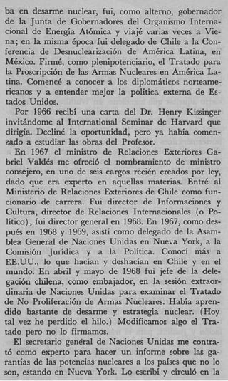 ba en d e s a ~ e nuclear, fui, como alterno, gobernador
de la Junta de Gobernadores del Organism0 Interna-
cional de Energia At6mica y viajC varias veces a Vie-
na; en la misma Cpoca fui delegado de Chile a la Con-
ferencia de Desnuclearizacih de AmCrica Latina, en
MCxico. FirmC, como plenipotenciario, el Tratado para
la Proscripci6n de las Armas Nucleares en AmCrica La-
tins. ComencC a conocer a 10s diplomAticos norteame-
ricanos y a entender mejor la politica externa de Es-
tados Unidos.
   Por 1966 recibi una carta del Dr. Henry Kissinger
invithdome a1 International Seminar de Harvard que
dirigia. DeclinC la oportunidad, per0 ya habia comen-
zado a estudiar las obras del Profesor.
   En 1967 e1 ministro de Relaciones Exteriores Ga-
briel VaIdCs me ofreci6 el nombramiento de ministro
consejero, en uno de seis cargos reciCn creados por ley,
dado que era experto en aquellas materias. EntrC ai
Ministerio de Relaciones Exteriores de Chile como fun-
cionario de carrera. Fui director de Informaciones y
Cultura, director de Relaciones Internacionales ( 0 Po-
litico) ,fui director general en 1968. En 1967, como des-
puCs en 1968 y 1969, asisti como delegado de la Asam-
bIea General de Naciones Unidas en Nueva York, a la
Comisi6n Juridica y a la Politica. Conoci mSs a
EE.UU., lo que hacian y deshacian en Chile y en el
mundo. En abril y mayo de 1968 fui jefe de la dele-
gaci6n chilena, como embajador, en la sesi6n extraor-
dinaria de Naciones Unidas para examinar el Tratado
de No Proliferaci6n de Armas Nucleares. Habia apren-
dido bastante de desarme y estrategia nuclear. (Hoy
tal vez he perdido el hilo.) Modificamos algo el Tra-
tad0 per0 no lo firmamos.
   El secretario gene'ral de Naciones Unidas me contra-
t6 como experto para hacer un informe sobre las ga-
rantias de las potencias nucleares a 10s paises que no lo
son, estando en Nueva York. Lo escribi y circul6 en la
 