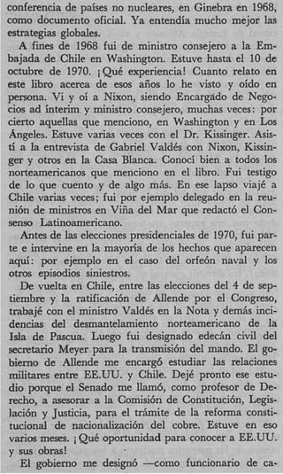 conferencia de paises no nucleares, en Ginebra en 1968,
como documento oficial. Ya entendia mucho mejor las
estrategias globales.
   A fines de 1968 fui de ministro consejero a la Em-
bajada de Chile en Washington. Estuve hasta el 10 de
octubre de 1970. iQuC experiencia! Cuanto relato en
este libro acerca de esos aiios lo he visto y oido en
persona. Vi y oi a Nixon, siendo Encargstdo de Nego-
cios ad interim.y ministro consejero, muchas veces: por
cierto aquellas que menciono, en Washington y en Los
Angeles. Estuve varias veces con el Dr. Kissinger. Asis-
ti a la entrevista de Gabriel ValdCs con Nixon, Kissin-
ger y otros en la Casa Blanca. Conoci bien a todos 10s
norteamericanos que menciono en el libro. Fui testigo
de lo que cuento y de algo mhs. En ese lapso viajC a
Chile varias veces; fui por ejemplo delegado en la reu-
ni6n de ministros en Vifia del Mar que redact6 el Con-
senso Latinoamericano.
   Antes de las elecciones presidenciales de 1970, fui par-
te e intervine en la mayoria de 10s hechos que aparecen
aqd: por ejemplo en el cas0 del orfe6n naval y 10s
otros episodios siniestros.
   De vuelta en Chile, entre las elecciones del 4 de sep-
tiembre y la ratificaci6n de Allende por el Congreso,
trabajC con el ministro ValdCs en la Nota y demhs inci-
dencias del desmantelamiento norteamericano de la
Isla de Pascua. Luego fui designado edech civil del
secretario Meyer para la transmisi6n del mando. El go-
bierno de Allende me encarg6 estudiar las relaciones
militares entre EE.UU. y Chile. DejC pronto ese estu-
dio porque el Senado me llam6, como profesor de De-
recho, a asesorar a la Comisi6n de Constituci6n, Legis-
laci6n y Justicia, para el trAmite de la reforma consti-
tucional de hacionalizaci6n del cobre. Estuve en eso
varios meses. j QuC oportunidad para conocer a EE.UU.
y sus obras!
   El gobierno me design6 - c o m o funcionario de ca-
 