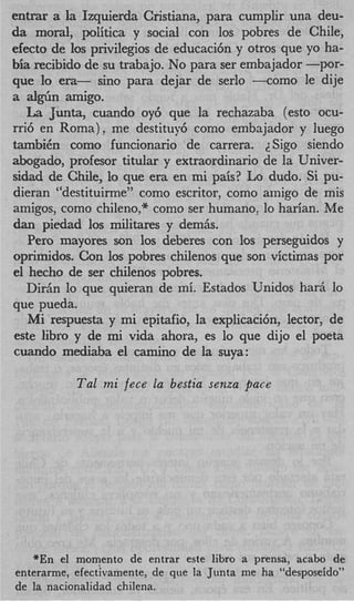 entrar a la Izquierda Cristiana, para cumplir una deu-
da moral, politica y social con 10s pobres de Chile,
efecto de 10s privilegios de educaci6n y otros que yo ha-
bia recibido de su trabajo. No para ser embajador -por-
que lo era- sin0 para dejar de serlo +om0 le dije
a a l g b amigo.
   La Junta, cuando oy6 que la rechazaba (esto ocu-
rri6 en Roma), me destituy6 como embajador y luego
tambiCn como funcionario de carrera. 2Sigo siendo
abogado, profesor titular y extraordinario de la Univer-
sidad de Chile, lo que era en mi pais? Lo dudo. Si pu-
dieran “destituime” como escritor, como amigo de mis
amigos, como chileno,” como ser humano, lo harian. Me
dan piedad 10s militares y demiis.
   Per0 mayores son 10s deberes con 10s perseguidos y
oprimidos. Con 10s pobres chilenos que son victimas por
el hecho de ser chilenos pobres.
   Diriin lo que quieran de mi. Estados Unidos harit lo
que pueda.
   Mi respuesta y mi epitafio, la explicaci6n, lector, de
este libro y de mi vida ahora, es lo que dijo el poeta
cuando mediaba el amino de la suya:

           Tal mi fece la bestia senza pace




   *En el momento de entrar este libro a prensa, acabo de
enterarme, efectivamente, de que la Junta me ha “desposeido”
de la nacionalidad chilena.
 