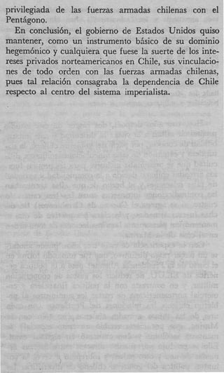 privilegiada de las fuerzas armadas chilenas con el
Pent Agono.
   En conclusi6n, el gobierno de Estados Unidos quiso
mantener, como un instrumento biisico de su domini0
hegem6nico y cualquiera que fuese la suerte de 10s inte-
reses privados norteamericanos en Chile, sus vinculacio-
nes de todo orclen con las fuenas armadas chilenas,
p e s tal relaci6n consagraba la dependencia de Chile
respecto a1 centro del sistema imperialista.
 