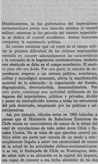 Histbricamente, la faz gubernativa del imperialismo
norteamericano presta una atenci6n m k i m a a1 control
militar ; mientras la faz privada del sistema imperialis-
ta se dedica a1 control ecodmico. Ambas funciones
componen la supremacia politica.
   Es curioso constatar que tal como en el campo mili-
tar la primera dificultad de 10s chilenos responsables
consistia en conocer adecuadamente las caracteristicas
y la extensibn de la hegemonia norteamericana, tambiCn
este obstiiculo se daba en el campo econ6mico. El moti-
vo para ello era doble. Por una parte, la relaci6n de de-
pendencia respecto a un sistema politico, econ6mico,
militar y tecnol6gico avanzado, afecta la manifestacih
material de la soberania: la organizaci6n del Estado,
disgregiindola, deterioriindola, desmoralizhndola. Por
otra parte, constituye una actividad deliberada de 10s
6rganos del imperialismo, pfiblicos y privados, dividir
y poner en contradicci6n interna a todas las estructuras
del pais dominado, empezando por las politicas y ad-
ministrativas.
   h , ejemplo, cfilculos serios en 1968 inducian a
     i por
pensar que el Ministerio de Relaciones Exteriores de
Chile estaba en conocimiento de menos de la mitad del
total de vinculaciones de todo orden entre Chile y Es-
tados Unidos. No se trata de que ejerciera control po-
litico sobre esa parte que conocia de un modo u otro:
simplemente llegaba a saber con oportunidad de menos
de la mitad de las actividades chileno-norteamericanas.
A su vez, la Embajada de Chile en Washington, debi-
do sobre todo a su ubicaci6n en la capital del imperio,
era capaz de conocer a esa fecha alrededor de 10s dos
 