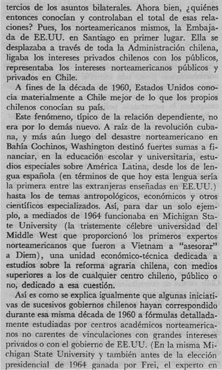 tercios de 10s asuntos bilaterales. Ahora bien, quiCnes
entonces conocian y controlaban el total de esas rela-
ciones? Pues, 10s norteamericanos mismos, la Embaja-
da de EE.UU. en Santiago en primer lugar. Ella se
desplazaba a traves de toda la Administraci6n chilena,
ligaba 10s intereses privados chilenos con 10s pbblicos,
representaba 10s intereses norteamericanos pGblicos y
privados en Chile.
   A fines de la decada de 1960, Estados Unidos cono-
cia materidmente a Chile mejor de lo que 10s propios
chilenos conocian su pais.
   Este fenbmeno, tipico de la relaci6n dependiente, no
era por Io dem& nuevo. A raiz de la revoluci6n cuba-
nay y m& a h luego del desastre norteamericano en
Bahia Cochinos, Washington destin6 fuertes sumas a fi-
 nanciar, en la educaci6n escolar y universitaria, estu-
dios especiales sobre AmCrica Latina, desde 10s de len-
p a espafiola (en tCrminos de que hoy esta lengua seria
la primera entre las extranjeras enseiiadas en EE.UU.)
 hasta 10s de temas antropol6gicos, econ6micos y otros
cientificos especializados. Asi, para dar un solo ejem-
 plo, a mediados de 1964 funcionaba en Michicran Sta-
                                                3
 te University (la tristemente celebre universrdad del
Middle West que proporcion6 10s primeros expertos
 norteamericanos que fueron a Vietnam a “asesorar”
a Diem), una unidad econ6mico-tCcnica dedicada a
 estudios sobre la reforma agraria chilena, con medios
 superiores a 10s de cualquier centro chileno, phblico o
 no, dedicado a esa cuesti6n.
    Asi es como se explica igualmente que algunas iniciati-
 vas de sucesivos gobiernos chilenos hayan correspondido
 durante esa misma dCcada de 1960 a f6rmulas detallada-
mente estudiadas por centros acadCmicos norteamerica-
 nos no carentes de vinculaciones con zrandes intereses
 privados o con el gobierno de EE.UU. (En la inisma Mi-
chigan State University y tambih antes de la elecci6n
presidencial de 1964 ganada por Frei, el exprtrto en
 