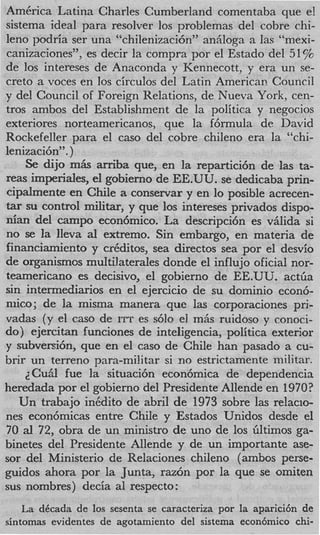 America Latina Charles Cumberland comentaba que el
sistema ideal para resolver 10s problemas del cobre chi-
leno podria ser una “chilenizaci6n” anhloga a las “mexi-
canizaciones”, es decir la compra por el Estado del 51%
de 10s intereses de Anaconda y Kennecott, y era un se-
creta a voces en 10s circulos del Latin American Council
y del Council of Foreign Relations, de Nueva York, cen-
tros ambos del Establishment de la politica y negocios
exteriores norteamericanos, que la f6rmula de David
Rockefeller para el cas0 del cobre chileno era la “chi-
lenizaci6n”. )
    Se dijo m h arriba que, en la repartici6n de las ta-
reas imperiales, el gobierno de EE.UU. se dedicaba prin-
cipalmente en Chile a conservar y en lo posible acrecen-
tar su control military y que 10s intereses privados dispo-
nian del campo econ6mico. La descripci6n es vglida si
no se la lleva a1 extremo. Sin embargo, en materia de
financiamiento y creditos, sea directos sea por el desvio
de organismos multilaterales donde el influjo oficial nor-
teamericano es decisivo, el gobierno de EE.UU. a c t h
sin intermediarios en el ejercicio de su domini0 econ6-
niico; de la misma manera que las corporaciones pri-
vadas (y el cas0 de ITT es s610 el m& ruidoso y conoci-
do) ejercitan funciones de inteligencia, politica exterior
y subversi6n, que en el cas0 de Chile han pasado a cu-
brir un terreno para-militar si no estrictamente militar.
    ~Cufilfue la situaci6n econ6mica de dependencia
heredada por el gobierno del Presidente Allende en 1970?
   Un trabajo inedito de abril de 1973 sobre las relacio-
nes econ6micas entre Chile y Estados Unidos desde el
70 al 72, obra de un ministro de uno de 10s Gltimos ga-
binetes del Presidente Allende y de un importante ase-
sor del Ministerio de Relaciones chileno (ambos perse-
guidos ahora por la Junta, raz6n por la que se omiten
sus nombres) decia a1 respecto:
    La dCcada de 10s sesenta se caracteriza por la aparici6n de
sintomas evidentes de agotamiento del sistema econ6mico chi-
 