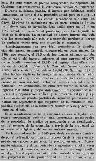 leno. En este marco es precis0 comprender 10s objetivos del
Gobierno por transformar la estructura econ6mica imperante.
   Durante la dCcada pasada, el ingreso por habitante creci6
lentamente, en torno a1 2 % promedio anual, pero su ritmo fue
a h inferior a fines de 10s sesenta, alcanzando s610 cerca del
0.8%. El ritmo de crecimiento era, en parte, resultado de una
insuficiente tasa de inversi6n. Esta oscilb entre un 15 y un
17% anual, en relaci6n a1 producto, pero fue bajando a1
final de la dCcada. La capacidad de ahorro interno era baja
y se fue reduciendo a h m b , y a pesar del persistente ingreso
de capitales extranjeros, esta situaci6n se mantuvo.
    Simulthneamente con este dCbil crecimiento, la distribu-
ci6n del ingreso permanecia concentrada en pocas manos. En
 1968, por ejemplo, el 28.3% de 10s hogares chilenos captaba
s610 el 4.8% del ingreso, mientras a1 otro extremo el 2.0%
de las familias retenian el 45.9% del ingreso. (Las cifras pro-
vienen de OdeplBn, Plan de la Econornia Nacional: Antece-
 dentes sobre el desarrollo chileno 1960-1970, Santiago, 1971.)
Estos hechos explican la progresiva ampliaci6n de aquellos
grupos sociales que cuestionaban la viabilidad del sistema
 econ6mico p v responder a las aspiraciones crecientes de la
 poblaci6n. En condiciones de lento crecimiento la lucha por
ingresos mAs altos y mejor distribuidos fue adquiriendo mAs
fuerza. La organizacibn sindical y la presencia antigua y sig-
nificativa de 10s grandes partidos de izquierda permitieron ca-
 nalizar ]as aspiraciones que surgieron de la. manifiesta inca-
pacidad e injusticia de la estructura econ6mica y de poder, exis-
 tente en el pais.
   Estas manifestaciones de ia economia chilena reflejaban dos
rasgos estructurales decisivos: una importante concentraci6n
de la propiedad de medios de producci6n y un significativo
control exterior de la economia, a travCs de la propiedad de
empresa. estratCgicas y del endeudamiento externo.
    En la agricultura, hasta 1965 prevalecia un sistema domina-
do por el latifundio, con una alta proporci6n de la tierra en ma-
nos de unos pocos propietarios. La producci6n estaba prfictica-
mente estancada y el campesinado se encontraba muchas veces
marginado del mercado, no contaba con una organizaci6n
social y cultural y politicamente cstaba controlado por 10s gran-
des propietarios. Con posterioridad a 1965 se inici6 una
 