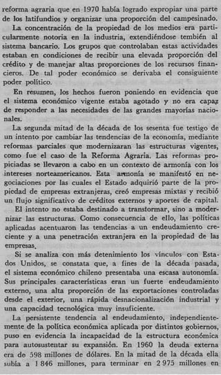 reforma agraria que en 1970 habia logrado expropiar una parte
de 10s latifundios y organizar una proporci6n del campesinado.
    La concentraci6n de la propiedad de 10s medios era parti-
cularmente notoria en la industria, extendiCndose tembiCn al
sistema bancario. Los grupos que controlaban estas actividades
estaban en condiciones de recibir una elevada proporci6n del
cddito y de rnanejar altas proporciones de 10s recursos finan-
cieros. De tal poder econ6mico se derivaba el consiguiente
poder politico.
     En resumen, 10s hechos fueron poniendo en evidencia que
 el sistema econ6mico vigente estaba agotado y no era capag
 de responder a las necesidades de las grandes mayorias nacio-
 nales.
    La segunda mitad de la dCcada de 10s sesenta fue testigo de
 un intento por cambiar las tendencias de la economia, mediante
 reformas parciales que modernizaran las estructuras vigentes,
 como fue el cas0 de la Reforma Agraria. Las reformas pro-
 piciadas se Ilevaron a cab0 en un context0 de armonia con 10s
 intereses norteamericanos. E t armonia se manifest6 en ne-
                              sa
 gociaciones por Ias cuales el Estado adquiri6 parte de la pro-
 picdad de empresas extranjeras, cre6 empresas mixtas y recibi6
 un flujo significativo de crCditos externos y aportes de capital.
     El intcnto no estaba destinado a transformar, sin0 a moder-
  nizar las estructuras. Como consecuencia de ello, las politicas
  aplicadas acentuaron las tendencias a un endeudamiento cre
  ciente y a una penetraci6n extranjera en la propiedad de las
  empresas,
     Si se analiza con m h detenimiento 10s vinculos con Esta
  dos Unidos, se constata que, a fines de la dCcada pasada
 el sistema econ6mico chileno presentaba una escasa autonomfa
 Sus principales caracteristicas eran un fuerte endeudamiento
 externo, una alta proporci6n de las exportaciones controladas
 desde el exterior, una riipida desnacionalizaci6n industrial y
 una capacidad tecnol6gica muy insuficiente.
    La persistente tendencia a1 endeiidamiento, independiente-
 mente de la politica econ6mica aplicada por distintos gobiernos
 pus0 en evidencia la incapacidad de la estructura econ6mica
 para autosustentar su expansibn. En 1960 la deuda externa
 era de 598 millones de d6lares. En la mitad de la dCcada ella
 siihia a 1 846 millones, para terminar en 2 975 millones en
 