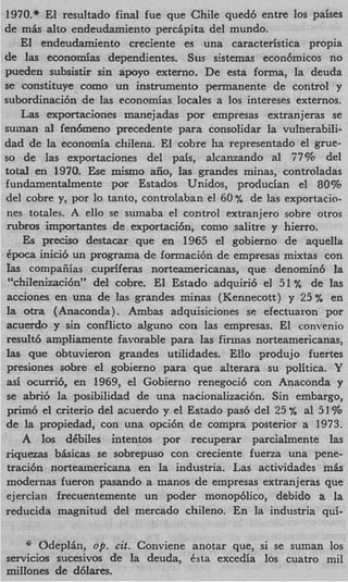 1970.* El resultado final fue que Chile qued6 entre 10s paises
de mis alto endeudamiento percipita del mundo.
   E1 endeudamiento creciente es una caracteristica propia
de Ias economias dependientes. Sus sistemas econ6micos no
pueden subsistir sin apoyo externo. De esta forma, la deuda
se constituye como un instnunento permanente de control y
subordinacihn de las economias locales a 10s intereses externos.
   Las exportaciones manejadas por empresas extranjeras se
suinan a1 fendmeno precedente para consolidar la vulnerabili-
dad de la economia chilena. El cobre ha representado el grue-
so de Ias exportaciones del pais, alcanzando a1 77% del
total en 1970. Ese mismo aiio, las grandes minas, controladas
fundamentalmente por Estados Unidos, producian el 80%
del cobre y, por lo tanto, contro!aban el 60% de las exportacio-
nes totales. A ello se sumaba el control extranjero sobre otros
ntbros importantes de exportaci6n, como salitre y hierro.
    E pr&o destaczr que en 1965 el gobierno de aquella
     s
6poca inici6 un programa de formaci6n de empresas mixtas con
]as compaiiias cupriferas norteamericanas, que denomin6 la
 “chiIenizaci6nyydel cobre. El Estado adquiri6 el 51 ”/u de las
acciones en una de las grandes minas (Kennecott) y 25 % en
la otra (Anaconda). Ambas adquisiciones se efectuason por
acuerdo y sin conflict0 alguno con las empresas. El convenio
result6 ampliamente favorable para las finnas norteamericanas,
las que obtuvieron grandes utilidades. Ello produjo fuertes
presiones sobre el gobierno para que alterara su politica. Y
asi ocurri6, en 1969, el Gobierno renegoci6 con Anaconda y
se abri6 la posibilidad de una nacionalizaci6n. Sin embargo,
prim6 el criterio del acuerdo y el Estado pas6 del 25 % a1 51%
de la propiedad, con una opci6n de compra posterior a 1973.
    A 10s dCbiles intentos por recuperar parcialmente las
riquezas bkicas se sobrepuso con creciente fuerza una pene-
traci6n norteamericana en la industria. Las actividades m k
modernas fueron pasando a manos de empresas extranjeras que
ejercian frecuentemente un poder monop6lico, debido a la
reducida magnitud del mercado chileno. En la industria qui-

    * Odeplin, up. cit. Conviene anotar que, si se suman 10s
servicios sucesivos de la deuda, Csta excedia 10s cuatro mil
millones de d6lares.
 