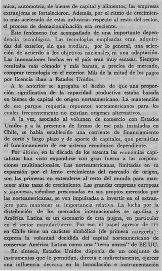 mica, automotriz, de bienes de capital y alimentos, las empresas
extranjeras se fortalecieron. Ademk, por el ritmo de crecimien-
to m& acelerado de estas industrias respecto a1 resto del sector,
el proceso de desnacionalizacibn era cseciente.
    Este fen6meno fue acompaiiado de una importante depen-
dencia tecnolbgica. Las tecnologias empleadas eran adquiri-
das del exterior, sin que mediara, par b general, una selec-
cibn de acuerdo a 10s ohjetivos nacionales, ni una adaptaci6n.
L s innovaciones hechas en el pais eran muy escasas. Siempre
  a
resultaba mis c6modo y m k barato, a precios de mercado,
comprar tecnologia en el exterior. M h de la mitad de 10s pagos
por licencia iban a Estados Unidos.
    A lo anterior se agregaba el hecho de que una propor-
ci6n significativa de la capacidad productiva estaba basada
en bienes de capital de origen norteamericano. La mantenci6n
de ese parque requeria repuestos norteamericanos para 10s
cuales frecuentemente no existian origenes alternativos.
    A la vez, asociado a volumen de comercio con Estados
                          l
 Unidos y a la presencia de firmas de ese pais instaladas en
Chile, se habfa establecido una corriente de financiamiento
 de corto y Iargo plazo y de aporte de capitales, que permitian
el funcionamiento de ese sistema econ6mico dependiente.
    Por Gltimo, en la dkcada de 10s sesenta Ias economias capi-
talistas han visto expandirse con gran fuerza a Ias corpora-
ciones muItinacionaIes. Las norteamericanas, Iimitadas en su
expansi6n por e1 lento crecimiento del mercado de origen,
son las primeras en extenderse a1 rest0 de1 mundo para man-
tener a t s tasas de crecimiento. Las grandes empresas europeas
        la
y japonesas, viCndose presionadas en sus propios mercados poi.
las norteamericanas, se ven impulsadas a invertir en el extran-
jero para mantener su importanciz relativa. La lucha por la
distribuci6n de 10s mercados internacionales se agudiza y
Amdrica Latina es un scenario de esta p u p a , en particuIar
 en el sector manufacturero. Por eso, el papel agresor de ITT
en Chile tiene un d c t e r simbblico (de primera categoria) :
expresa la voluntad decidida del capital norteamericano de
conservar AmCrica Latina como una "terra nostra" de EE.UU.
    En sintesis, Estados Unidos disponia de un conjunto de
instrumentos que le permitian, directa e indirectamente, ejercer
una influencia decisiva en la formulaci6n e instrumentach
 