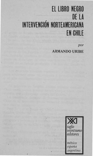 EL LIBRO NEGRO
                       DE LA
INTERVENCION NORTEAMERICANA
                    EN CHILE
                       Por
             ARMAND0 URIBE




                    szglo
                    vezntzuno
                    edztores

                    espnna
 