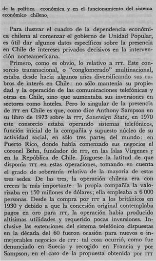 de la politica econ6mica y en el funcionamiento del sistema
econ6mico chileno,

   Para ilustrar el cuadro de la dependencia econ6mi-
ca chilena al comenzar el gobierno de Unidad Popular,
es &til dar algunos datos especificos sobre la presencia
en ChiIe de jntereses privados decisivos en la interven-
ci6n norteamericana.
   Primero, como es obvio, lo relativo a ITT. Este con-
sorcio transnacional, o “conglomerado” multinacional,
estaba desde hacia algunos aiios diversificando sus ru-
bros de inter& en Chile: no s610 mantenia su propie-
dad y l operacibn de las comunicaciones telef6nicas y
        a
otras en Chile, sino que aumentaba sus inversiones en
sectores como hoteles. Per0 lo singular de la presencia
de ITT en Chile es que, como dice Anthony Sampson en
su libro de 1973 sobre la m, Sovereign State, en 1970
este consorcio estaba operando sistemas telef6nicoa,
funci6n inicial de la compaiiia y supuesto nficleo de su
actividad social, en s610 tres partes del mundo: en
Puerto Rico, donde habia comenzado sus negocios e!
coronel Behn, fundador de ITT, en las Islas Virgenes y
en la Repfiblica. de Chile. Jfizguese la latitud de quc
disponia ITT en estas operaciones, tomando en cuenta
el grad0 de soberania relativa de la mayoria de estas
tres sedes. De las tres, la operaci6n chilena era con
creces la m5s importante: la propia compaiiia la valo-
rizaba en 150 millones de d6lares; ella empleaba a 6 000
personas. Desde la compra por ITT a 10s britiinicos en
 1930 y debido a que la concesi6n original contemplaba
pagos en or0 para ITT, la operaci6n habia producido
altisimas utilidades y requerido pocas inversiones. In-
clusive las extensiones del sistema telef6nico dispuestas
en la dCcada del 60 fueron ocasi6n para nuevos e in-
mejorables negocios de ITT: tal cosa ocurri6, como fue
denunciado en Suecia y recogido en Francia y por
Sampson, en el cas0 de la propuesta obtenida por ITT
 