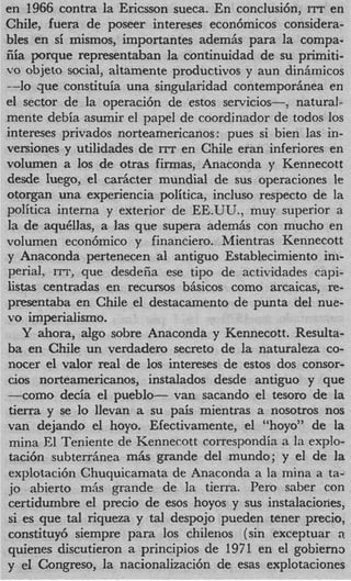 en 1966 contra la Ericsson sueca. En conclusi6n, ITT en
Chile, fuera de poseer intereses econ6micos considera-
bIes en si mismos, importantes adem& para la compa-
fiia porque representaban la continuidad de su primiti-
vo objeto social, altamente productivos y aun dinhmicos
--lo que constituia una singularidad contemporhea en
el sector de la operaci6n de estos servicios--, natural-
mente debia asumir el papel de coordinador de todos 10s
intereses privados norteamericanos: pues si bien las in-
versiones y utilidades de ITT en Chile eran inferiores en
volumen a 10s de otras firmas, Anaconda y Kennecott
desde luego, el cadcter mundial de sus operaciones le
otorgan una expenencia politica, incluso respecto de l  a
politica interna y exterior de EE.UU., muy superior a
la de aqudlas, a las que supera adem& con mucho en
volumen econ6mico y financiero. Mientras Kennecott
y Anaconda pertenecen a1 antiguo Establecimiento ini-
perial, ITT, que desdeiia ese tipo de actividades capi-
listas centradas en recursos bhicos como arcaicas, re-
presentaba en Chile el destacamento de punta del nue-
vo imperialismo.
    Y ahora, algo sobre Anaconda y Kennecott. Resulta-
ba en Chile un verdadero secret0 de la naturaleza co-
nocer el valor real de 10s intereses de estos dos consor-
cios norteamericanos, instalados desde antiguo y que
-corn0 decia el pueblo- van sacando el tesoro de la
 tierra y se lo llevan a su pais mientras a nosotros nos
van dejando el hoyo. Efectivamente, el “hoyo” de la
 mina E1 Teniente de Kennecott correspondia a la explo-
 tau& subterriinea m6s grande del mundo; y el de la
 explotaci6n Chuquicamata de Anaconda a la mina a tad
 io abierto miis grande de la tierra. Pero saber con
certidumbre el precio de esos hoyos y sus instalaciories,
 si es que tal riqueza y tal despojo pueden tener precio,
constituy6 siempre para 10s chilenos (sin exceptuar 3    .
quienes discutieron a principios de 1971 en el gobiern3
y e1 Congreso, la nacionalizaci6n de esas explotaciones
 