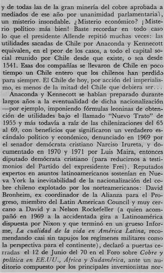 y de todas las de la gran mineria del cobre aprobada a
mediados de ese aiio por unanimidad parlamentaria),
un misterio insondable. 2. Misterio econ6mico? i Miste-
rio politico mAs bien! Baste recordar en todo cam
lo que el presidente Allende repiti6 muchas veces: las
utilidades sacadas de Chile por Anaconda y Kennecott
equivalen, en el peor de 10s casos, a todo el capital so-
cial reuriido por Chile desde que existe, o sea desde
 1541. Ems dos compaiiias se llevaron de Chile en poco
 tiempo un Chile entero que 10s chilenos han perdida
para siempre. El Chile de hoy, por acci6n del imperialis-
mo, es menos de la mitad del Chile que debiera ser. . .
    Anaconda y Kennecott se habian preparado durante
 largos afios a la eventualidad de dicha nacionalizaci6ti
-por ejemplo, imponiendo Mrmulas leoninas de obten-
 ci6n de utilidades bajo el llamado “Nuevo Trato” de
 1955 y m&s todavia a raiz de las chilenizaciones del 6S
 a1 69, con beneficios que significaron un verdadero es-
 c h d a l o politico y econ6mico, denunciado en 1969 por
 el senador dem6crata cristiano Narciso Irureta, y do-
 cumentado en 1970 y 1971 por Luis Maira, entonces
 diputado dem6crata cristiano (para reducirnos a testi-
 monios del Partido del expresidente Frei) . Reputados
 expertos en asuntos latinoamericanos sostenian en Nue-
va York la inevitabilidad de la nacionalizaci6n del co-
bre chileno explotado por 10s norteamericanos: David
Bronheim, ex coordinador de la Alianza para el Pro-
greso, miembro del Latin American Council y muy cer-
 can0 a David y a Nelson Rockefeller (a quien acom-
paii6 en 1969 a la accidentada gira a LatinoamCrica
dispuesta por Nixon y que termin6 en un grueso Infor-
me, La cualidad de la vida en Ame‘rica Latina, reco-
mendando casi sin tapujos 10s regimenes militares como
la perspectiva para el continente), declar6 a puertas ce-
rradas el 12 de Junio del 70 en el Foro sobre Cobre y
pvlitica en EE.UCr., Africa y Srtdamkrica, ante un au-
ditorio compuesto por 10s principales inversiosistas nor-
 